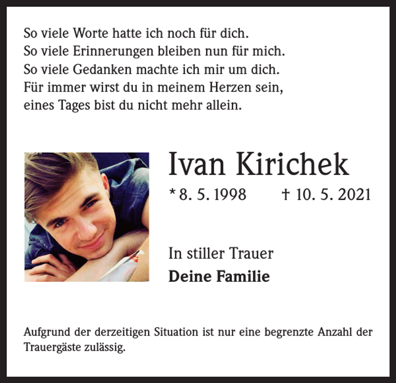 <p>So viele Worte hatte ich noch für dich.<br />So viele Erinnerungen bleiben nun für mich.<br />So viele Gedanken machte ich mir um dich.<br />Für immer wirst du in meinem Herzen sein,<br />eines Tages bist du nicht mehr allein.</p><p>Ivan Kirichek<br />* 8. 5. 1998 † 10. 5. 2021<br />In stiller Trauer<br />Deine Familie<br />Aufgrund der derzeitigen Situation ist nur eine ­begrenzte Anzahl der<br />Trauergäste zulässig.</p>