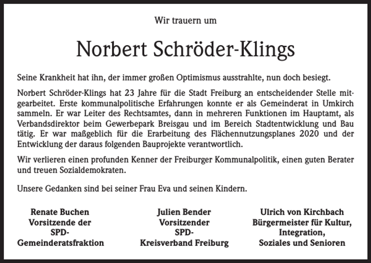 <p>Wir trauern um</p><p>Norbert Schröder-Klings<br />Seine Krankheit hat ihn, der immer großen Optimismus ausstrahlte, nun doch besiegt.<br />Norbert Schröder-Klings hat 23 Jahre für die Stadt Freiburg an entscheidender Stelle mit­<br />gearbeitet. Erste kommunalpolitische Erfahrungen konnte er als Gemeinderat in Umkirch<br />sammeln. Er war Leiter des Rechtsamtes, dann in mehreren Funktionen im Hauptamt, als<br />Verbandsdirektor beim Gewerbepark Breisgau und im Bereich Stadtentwicklung und Bau<br />­tätig. Er war maßgeblich für die Erarbeitung des Flächennutzungsplanes 2020 und der<br />­Entwicklung der daraus folgenden Bauprojekte verantwortlich.<br />Wir verlieren einen profunden Kenner der Freiburger Kommunalpolitik, einen guten Berater<br />und treuen Sozialdemokraten.<br />Unsere Gedanken sind bei seiner Frau Eva und seinen Kindern.<br />Renate Buchen<br />Vorsitzende der</p><p>SPD-<br />Gemeinderatsfraktion</p><p>Julien Bender<br />Vorsitzender<br />SPD-<br />Kreisverband Freiburg</p><p>Ulrich von Kirchbach<br />Bürgermeister für Kultur,<br />Integration,<br />Soziales und Senioren</p>