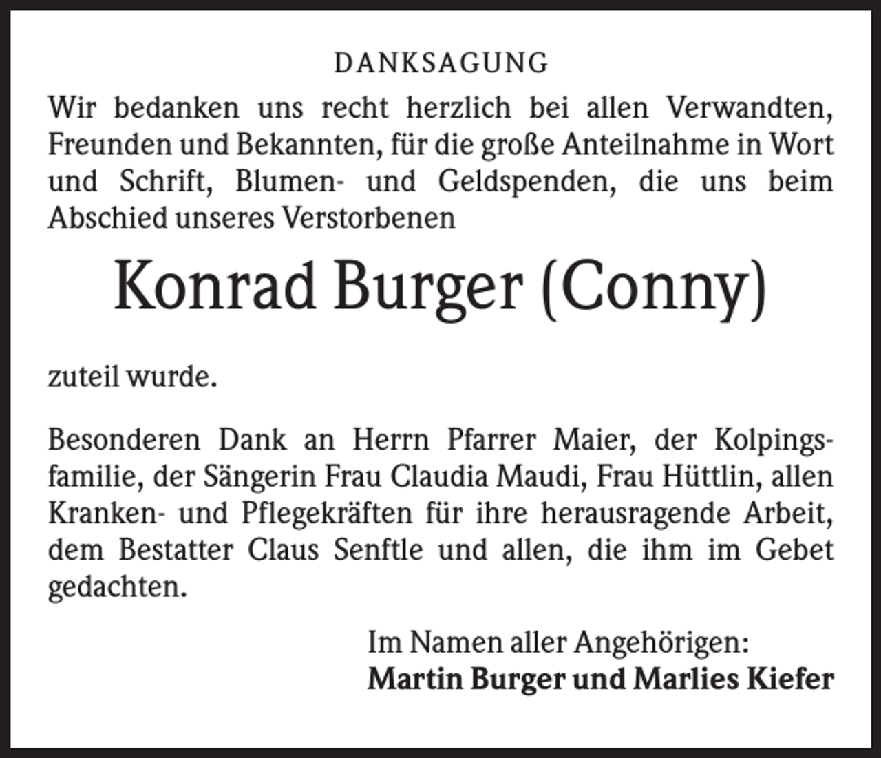 <p>DANK SAGU NG</p><p>Wir bedanken uns recht herzlich bei allen Verwandten,<br />Freunden und Bekannten, für die große Anteilnahme in Wort<br />und Schrift, Blumen- und Geldspenden, die uns beim<br />Abschied unseres Verstorbenen</p><p>Konrad Burger (Conny)<br />zuteil wurde.<br />Besonderen Dank an Herrn Pfarrer Maier, der Kolpingsfamilie, der Sängerin Frau Claudia Maudi, Frau Hüttlin, allen<br />Kranken- und Pflegekräften für ihre herausragende Arbeit,<br />dem Bestatter Claus Senftle und allen, die ihm im Gebet<br />gedachten.<br />Im Namen aller Angehörigen:<br />Martin Burger und Marlies Kiefer</p>