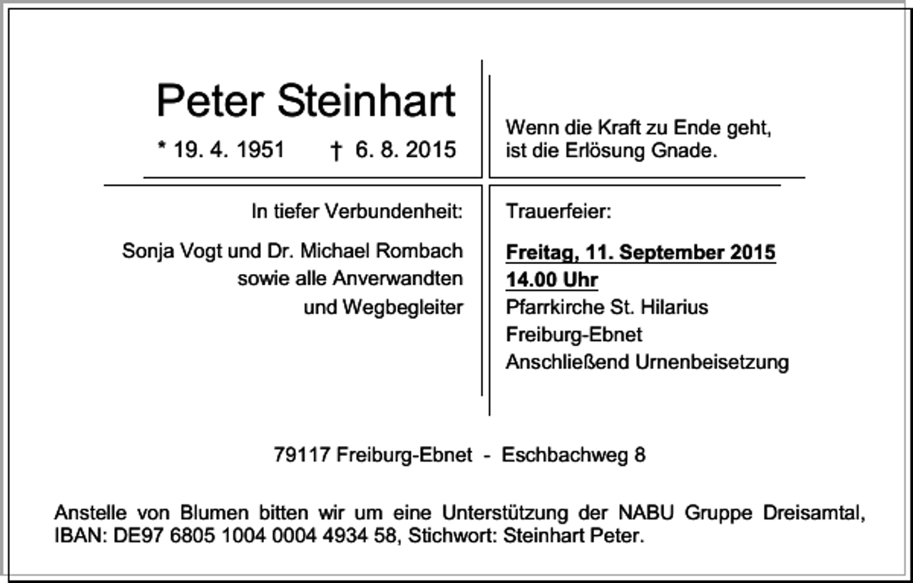 <p>Peter Steinhart<br />* 19. 4. 1951</p><p>† 6. 8. 2015</p><p>In tiefer Verbundenheit:<br />Sonja Vogt und Dr. Michael Rombach<br />sowie alle Anverwandten<br />und Wegbegleiter</p><p>Wenn die Kraft zu Ende geht,<br />ist die Erlösung Gnade.<br />Trauerfeier:<br />Freitag, 11. September 2015<br />14.00 Uhr<br />Pfarrkirche St. Hilarius<br />Freiburg-Ebnet<br />Anschließend Urnenbeisetzung</p><p>79117 Freiburg-Ebnet - Eschbachweg 8<br />Anstelle von Blumen bitten wir um eine Unterstützung der NABU Gruppe Dreisamtal,<br />IBAN: DE97 6805 1004 000934 58, Stichwort: Steinhart Peter.</p>