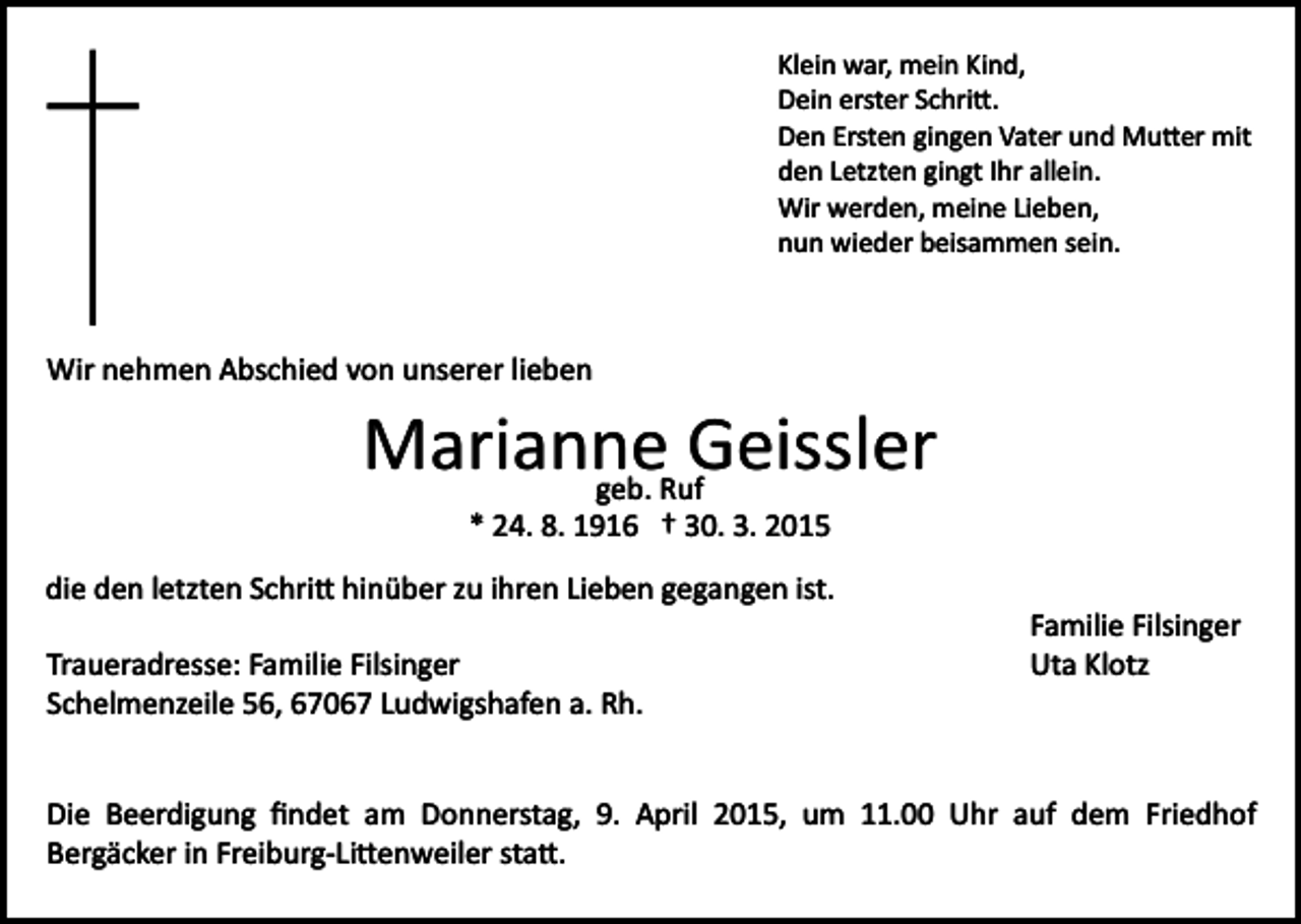 <p>Klein war, mein Kind,<br />Dein erster Schri�.<br />Den Ersten gingen Vater und Mu�er mit<br />den Letzten gingt Ihr allein.<br />Wir werden, meine Lieben,<br />nun wieder beisammen sein.</p><p>Wir nehmen Abschied von unserer lieben</p><p>Marianne<br />Geissler<br />geb. Ruf<br />* 24. 8. 1916 † 30. 3. 2015<br />die den letzten Schri� hinüber zu ihren Lieben gegangen ist.<br />Traueradresse: Familie Filsinger<br />Schelmenzeile 56, 67067 Ludwigshafen a. Rh.</p><p>Familie Filsinger<br />Uta Klotz</p><p>Die Beerdigung ﬁndet am Donnerstag, 9. April 2015, um 11.00 Uhr auf dem Friedhof<br />Bergäcker in Freiburg­Li�enweiler sta�.</p>