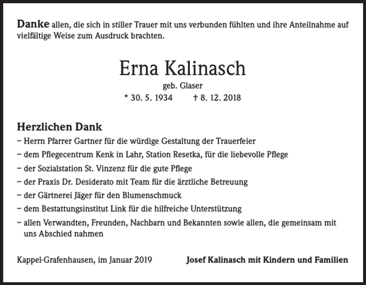 <p>Danke allen, die sich in stiller Trauer mit uns verbunden fühlten und ihre Anteilnahme auf<br />vielfältige Weise zum Ausdruck brachten.</p><p>Erna Kalinasch<br />geb. Glaser<br />* 30. 5. 1934<br />† 8. 12. 2018</p><p>Herzlichen Dank<br />– Herrn Pfarrer Gartner für die würdige Gestaltung der Trauerfeier<br />– dem Pflegecentrum Kenk in Lahr, Station Resetka, für die liebevolle Pflege<br />– der Sozialstation St. Vinzenz für die gute Pflege<br />– der Praxis Dr. Desiderato mit Team für die ärztliche Betreuung<br />– der Gärtnerei Jäger für den Blumenschmuck<br />– dem Bestattungsinstitut Link für die hilfreiche Unterstützung<br />– allen Verwandten, Freunden, Nachbarn und Bekannten sowie allen, die gemeinsam mit<br />uns Abschied nahmen<br />Kappel-Grafenhausen, im Januar 2019</p><p>Josef Kalinasch mit Kindern und Familien</p>
