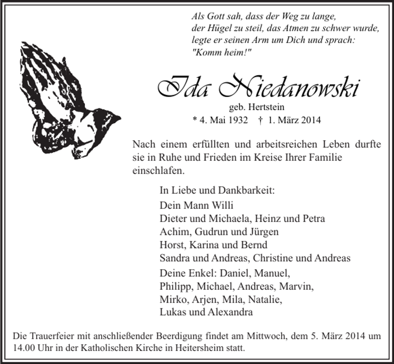 <p>Als Gott sah, dass der Weg zu lange,<br />der Hügel zu steil, das Atmen zu schwer wurde,<br />legte er seinen Arm um Dich und sprach:<br />"Komm heim!"</p><p>Ida Niedanowski<br />geb. Hertstein<br />* 4. Mai 1932 † 1. März 2014</p><p>Nach einem erfüllten und arbeitsreichen Leben durfte<br />sie in Ruhe und Frieden im Kreise Ihrer Familie<br />einschlafen.<br />In Liebe und Dankbarkeit:<br />Dein Mann Willi<br />Dieter und Michaela, Heinz und Petra<br />Achim, Gudrun und Jürgen<br />Horst, Karina und Bernd<br />Sandra und Andreas, Christine und Andreas<br />Deine Enkel: Daniel, Manuel,<br />Philipp, Michael, Andreas, Marvin,<br />Mirko, Arjen, Mila, Natalie,<br />Lukas und Alexandra<br />Die Trauerfeier mit anschließender Beerdigung findet am Mittwoch, dem 5. März 2014 um<br />14.00 Uhr in der Katholischen Kirche in Heitersheim statt.</p>