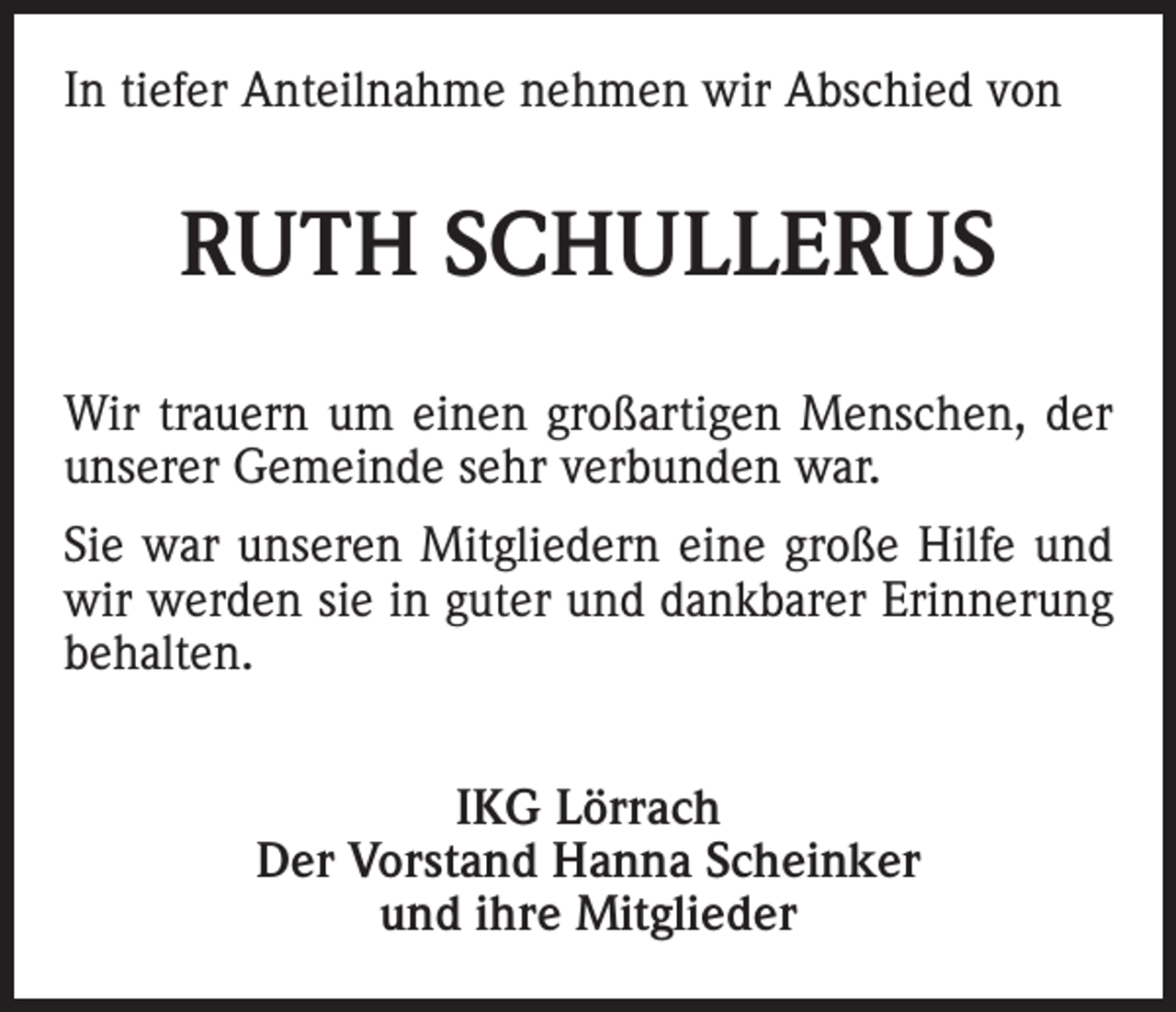 <p>In tiefer Anteilnahme nehmen wir Abschied von</p><p>RUTH SCHULLERUS<br />Wir trauern um einen großartigen Menschen, der<br />unserer Gemeinde sehr verbunden war.<br />Sie war unseren Mitgliedern eine große Hilfe und<br />wir werden sie in guter und dankbarer Erinnerung<br />behalten.<br />IKG Lörrach<br />Der Vorstand Hanna Scheinker<br />und ihre Mitglieder</p>
