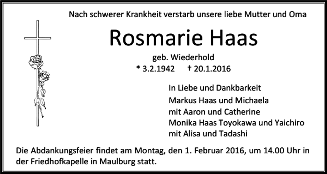 <p>Nach schwerer Krankheit verstarb unsere liebe Mutter und Oma</p><p>Rosmarie Haas<br />geb. Wiederhold<br />* 3.2.1942 † 20.1.2016</p><p>In Liebe und Dankbarkeit<br />Markus Haas und Michaela<br />mit Aaron und Catherine<br />Monika Haas Toyokawa und Yaichiro<br />mit Alisa und Tadashi<br />Die Abdankungsfeier findet am Montag, den 1. Februar 2016, um 14.00 Uhr in<br />der Friedhofkapelle in Maulburg statt.</p>