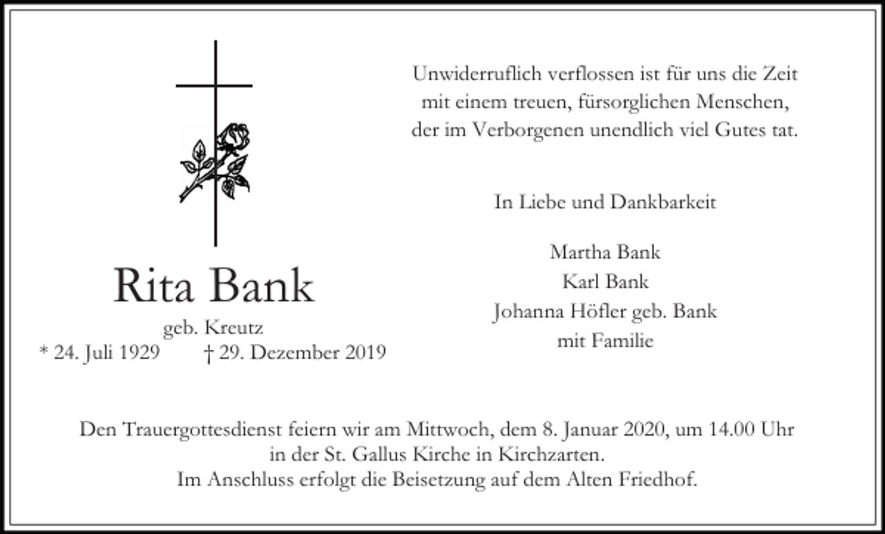 <p>Unwiderruflich verflossen ist für uns die Zeit<br />mit einem treuen, fürsorglichen Menschen,<br />der im Verborgenen unendlich viel Gutes tat.<br />In Liebe und Dankbarkeit</p><p>Rita Bank<br />* 24. Juli 1929</p><p>geb. Kreutz<br />† 29. Dezember 2019</p><p>Martha Bank<br />Karl Bank<br />Johanna Höfler geb. Bank<br />mit Familie</p><p>Den Trauergottesdienst feiern wir am Mittwoch, dem 8. Januar 2020, um 14.00 Uhr<br />in der St. Gallus Kirche in Kirchzarten.<br />Im Anschluss erfolgt die Beisetzung auf dem Alten Friedhof.</p>