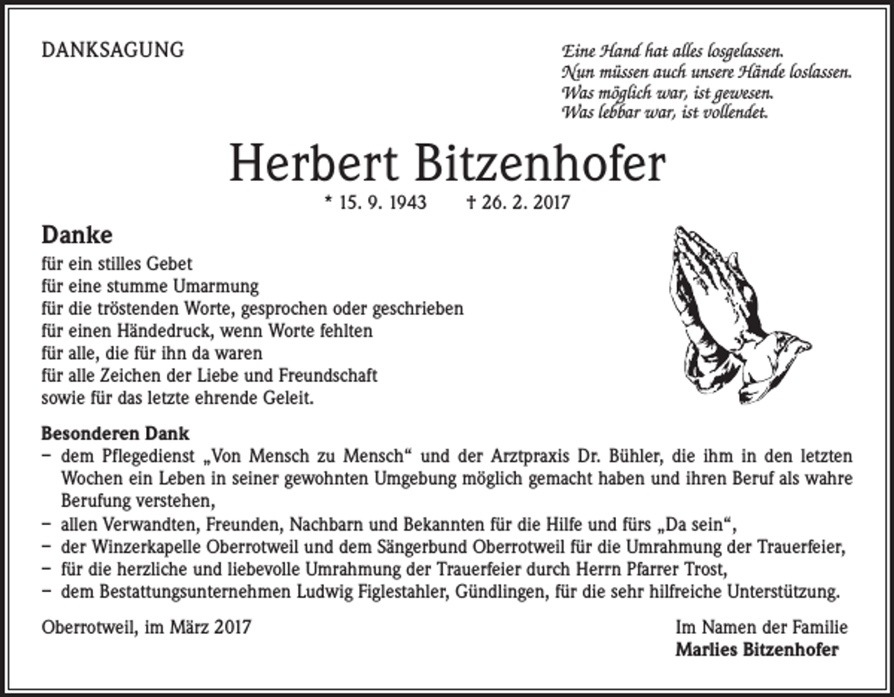 <p>DANKSAGUNG</p><p>Eine Hand hat alles losgelassen.</p><p>Nun müssen auch unsere Hände loslassen.<br />Was möglich war, ist gewesen.<br />Was lebbar war, ist vollendet.</p><p>Herbert Bitzenhofer<br />* 15. 9. 1943 † 26. 2. 2017</p><p>Danke<br />für ein stilles Gebet<br />für eine stumme Umarmung<br />für die tröstenden Worte, gesprochen oder geschrieben<br />für einen Händedruck, wenn Worte fehlten<br />für alle, die für ihn da waren<br />für alle Zeichen der Liebe und Freundschaft<br />sowie für das letzte ehrende Geleit.<br />Besonderen Dank<br />– dem Pflegedienst „Von Mensch zu Mensch“ und der Arztpraxis Dr. Bühler, die ihm in den letzten<br />Wochen ein Leben in seiner gewohnten Umgebung möglich gemacht haben und ihren Beruf als wahre<br />Berufung verstehen,<br />– allen Verwandten, Freunden, Nachbarn und Bekannten für die Hilfe und fürs „Da sein“,<br />– der Winzerkapelle Oberrotweil und dem Sängerbund Oberrotweil für die Umrahmung der Trauerfeier,<br />– für die herzliche und liebevolle Umrahmung der Trauerfeier durch Herrn Pfarrer Trost,<br />– dem Bestattungsunternehmen Ludwig Figlestahler, Gündlingen, für die sehr hilfreiche Unterstützung.<br />Oberrotweil, im März 2017</p><p>Im Namen der Familie<br />Marlies Bitzenhofer</p>