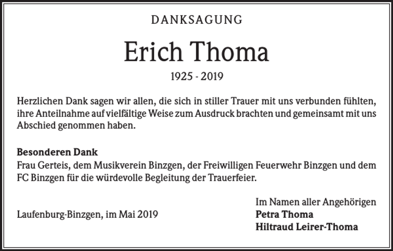 <p>D ANK S AG UNG</p><p>Erich Thoma<br />1925 - 2019<br />Herzlichen Dank sagen wir allen, die sich in stiller Trauer mit uns verbunden fühlten,<br />ihre Anteilnahme auf vielfältige Weise zum Ausdruck brachten und gemeinsamt mit uns<br />Abschied genommen haben.<br />Besonderen Dank<br />Frau Gerteis, dem Musikverein Binzgen, der Freiwilligen Feuerwehr Binzgen und dem<br />FC Binzgen für die würdevolle Begleitung der Trauerfeier.</p><p>Laufenburg-Binzgen, im Mai 2019</p><p>Im Namen aller Angehörigen<br />Petra Thoma<br />Hiltraud Leirer-Thoma</p>