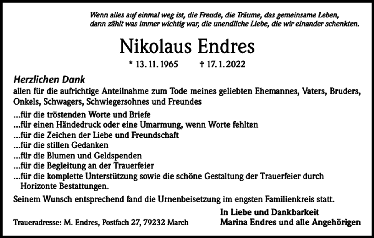 <p>Wenn alles auf einmal weg ist, die Freude, die Träume, das gemeinsame Leben,<br />dann zählt was immer wichtig war, die unendliche Liebe, die wir einander schenkten.</p><p>Nikolaus Endres<br />* 13. 11. 1965 † 17. 1. 2022</p><p>Herzlichen Dank<br />allen für die aufrichtige Anteilnahme zum Tode meines geliebten Ehemannes, Vaters, Bruders,<br />Onkels, Schwagers, Schwiegersohnes und Freundes<br />...für die tröstenden Worte und Briefe<br />...für einen Händedruck oder eine Umarmung, wenn Worte fehlten<br />...für die Zeichen der Liebe und Freundschaft<br />...für die stillen Gedanken<br />...für die Blumen und Geldspenden<br />...für die Begleitung an der Trauerfeier<br />...für die komplette Unterstützung sowie die schöne Gestaltung der Trauerfeier durch<br />Horizonte Bestattungen.<br />Seinem Wunsch entsprechend fand die Urnenbeisetzung im engsten Familienkreis statt.<br />In Liebe und Dankbarkeit<br />Marina Endres und alle Angehörigen<br />Traueradresse: M. Endres, Postfach 27, 79232 March</p>
