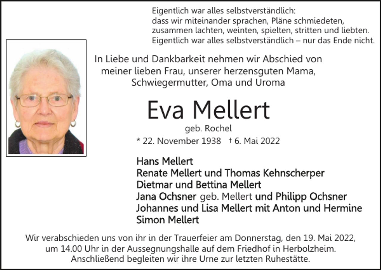 <p>Eigentlich war alles selbstverständlich:<br />dass wir miteinander sprachen, Pläne schmiedeten,<br />zusammen lachten, weinten, spielten, stritten und liebten.<br />Eigentlich war alles selbstverständlich – nur das Ende nicht.</p><p>In Liebe und Dankbarkeit nehmen wir Abschied von<br />meiner lieben Frau, unserer herzensguten Mama,<br />Schwiegermutter, Oma und Uroma</p><p>Eva Mellert</p><p>geb. Rochel<br />* 22. November 1938 † 6. Mai 2022</p><p>geb. Mellert</p><p>Wir verabschieden uns von ihr in der Trauerfeier am Donnerstag, den 19. Mai 2022,<br />um 14.00 Uhr in der Aussegnungshalle auf dem Friedhof in Herbolzheim.<br />Anschließend begleiten wir ihre Urne zur letzten Ruhestätte.</p>