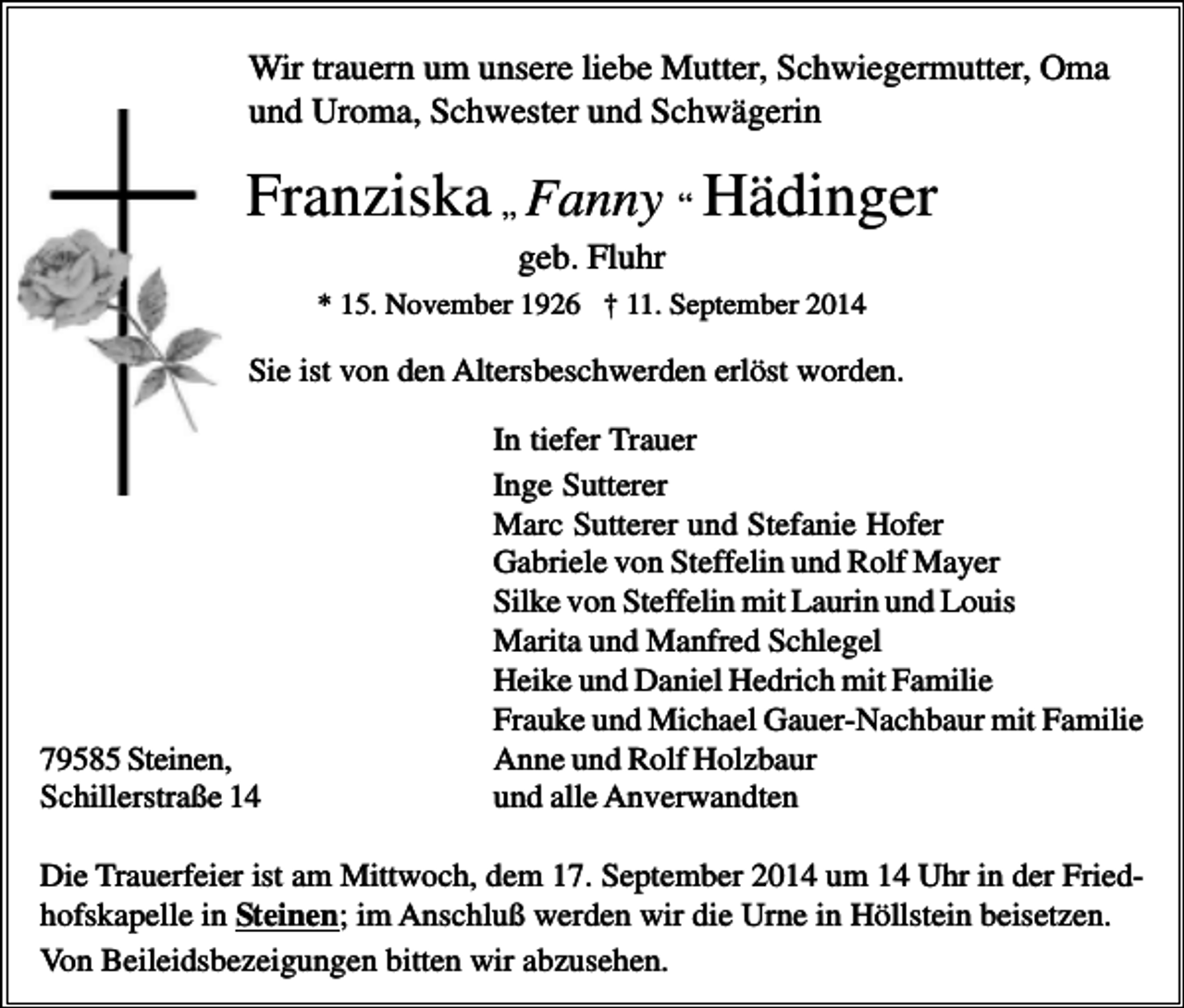 <p>Wir trauern um unsere liebe Mutter, Schwiegermutter, Oma<br />und Uroma, Schwester und Schwägerin</p><p>Franziska „ Fanny “ Hädinger<br />geb. Fluhr<br />* 15. November 1926 † 11. September 2014</p><p>Sie ist von den Altersbeschwerden erlöst worden.</p><p>79585 Steinen,<br />Schillerstraße 14</p><p>In tiefer Trauer<br />Inge Sutterer<br />Marc Sutterer und Stefanie Hofer<br />Gabriele von Steffelin und Rolf Mayer<br />Silke von Steffelin mit Laurin und Louis<br />Marita und Manfred Schlegel<br />Heike und Daniel Hedrich mit Familie<br />Frauke und Michael Gauer-Nachbaur mit Familie<br />Anne und Rolf Holzbaur<br />und alle Anverwandten</p><p>Die Trauerfeier ist am Mittwoch, dem 17. September 2014 um 14 Uhr in der Friedhofskapelle in Steinen; im Anschluß werden wir die Urne in Höllstein beisetzen.<br />Von Beileidsbezeigungen bitten wir abzusehen.</p>