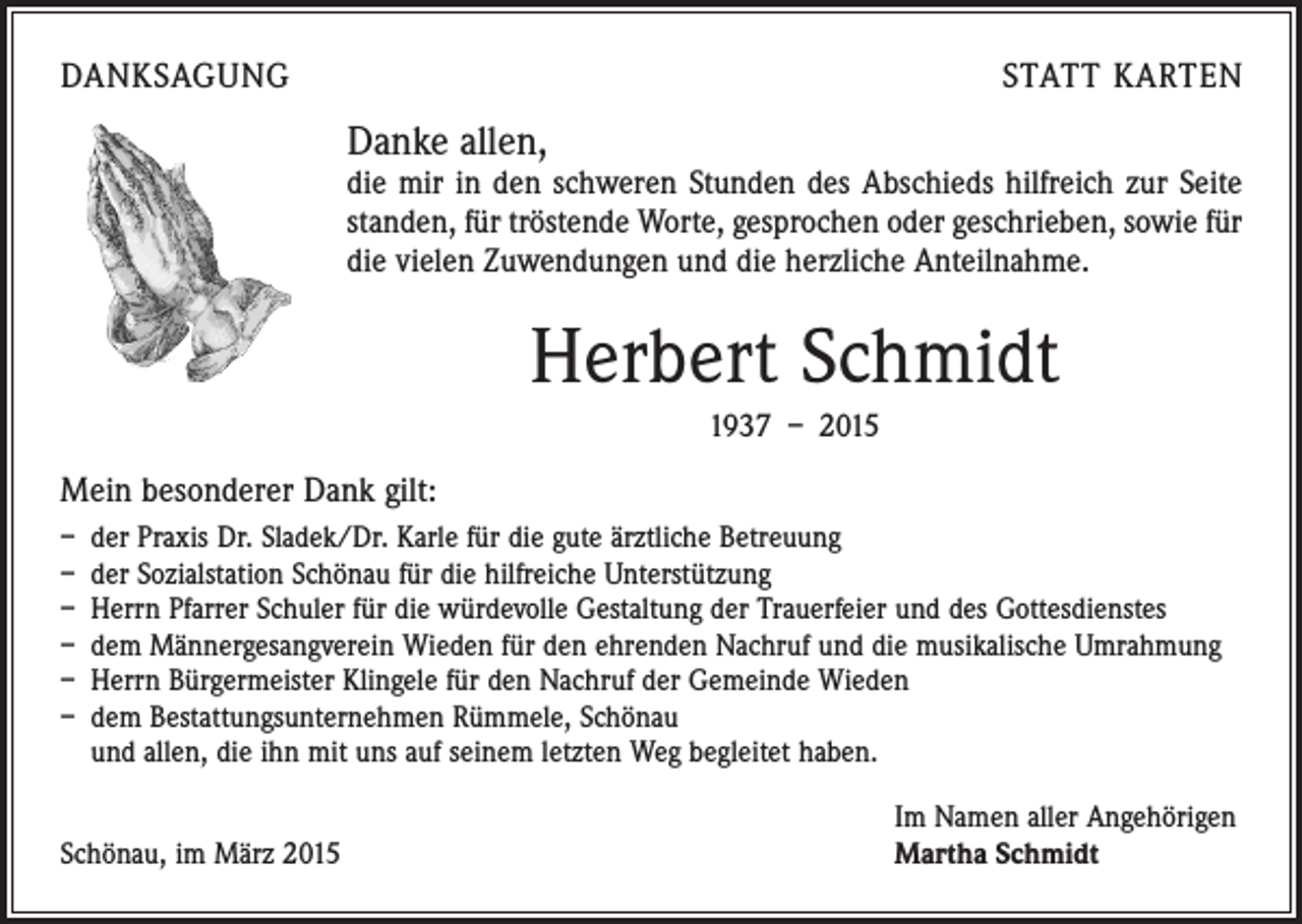 <p>DANKSAGUNG</p><p>STATT KARTEN</p><p>Danke allen,</p><p>die mir in den schweren Stunden des Abschieds hilfreich zur Seite<br />standen, für tröstende Worte, gesprochen oder geschrieben, sowie für<br />die vielen Zuwendungen und die herzliche Anteilnahme.</p><p>Herbert Schmidt<br />1937 – 2015</p><p>Mein besonderer Dank gilt:<br />– der Praxis Dr. Sladek/Dr. Karle für die gute ärztliche Betreuung<br />– der Sozialstation Schönau für die hilfreiche Unterstützung<br />– Herrn Pfarrer Schuler für die würdevolle Gestaltung der Trauerfeier und des Gottesdienstes<br />– dem Männergesangverein Wieden für den ehrenden Nachruf und die musikalische Umrahmung<br />– Herrn Bürgermeister Klingele für den Nachruf der Gemeinde Wieden<br />– dem Bestattungsunternehmen Rümmele, Schönau<br />und allen, die ihn mit uns auf seinem letzten Weg begleitet haben.</p><p>Schönau, im März 2015</p><p>Im Namen aller Angehörigen<br />Martha Schmidt</p>