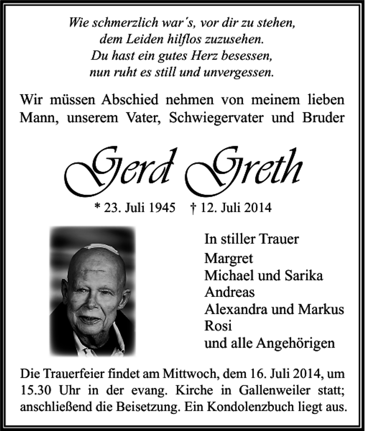 <p>Wie schmerzlich war´s, vor dir zu stehen,<br />dem Leiden hilflos zuzusehen.<br />Du hast ein gutes Herz besessen,<br />nun ruht es still und unvergessen.</p><p>Wir müssen Abschied nehmen von meinem lieben<br />Mann, unserem Vater, Schwiegervater und Bruder</p><p>Gerd Greth<br />* 23. Juli 1945</p><p>† 12. Juli 2014</p><p>In stiller Trauer<br />Margret<br />Michael und Sarika<br />Andreas<br />Alexandra und Markus<br />Rosi<br />und alle Angehörigen<br />Die Trauerfeier findet am Mittwoch, dem 16. Juli 2014, um<br />15.30 Uhr in der evang. Kirche in Gallenweiler statt;<br />anschließend die Beisetzung. Ein Kondolenzbuch liegt aus.</p>