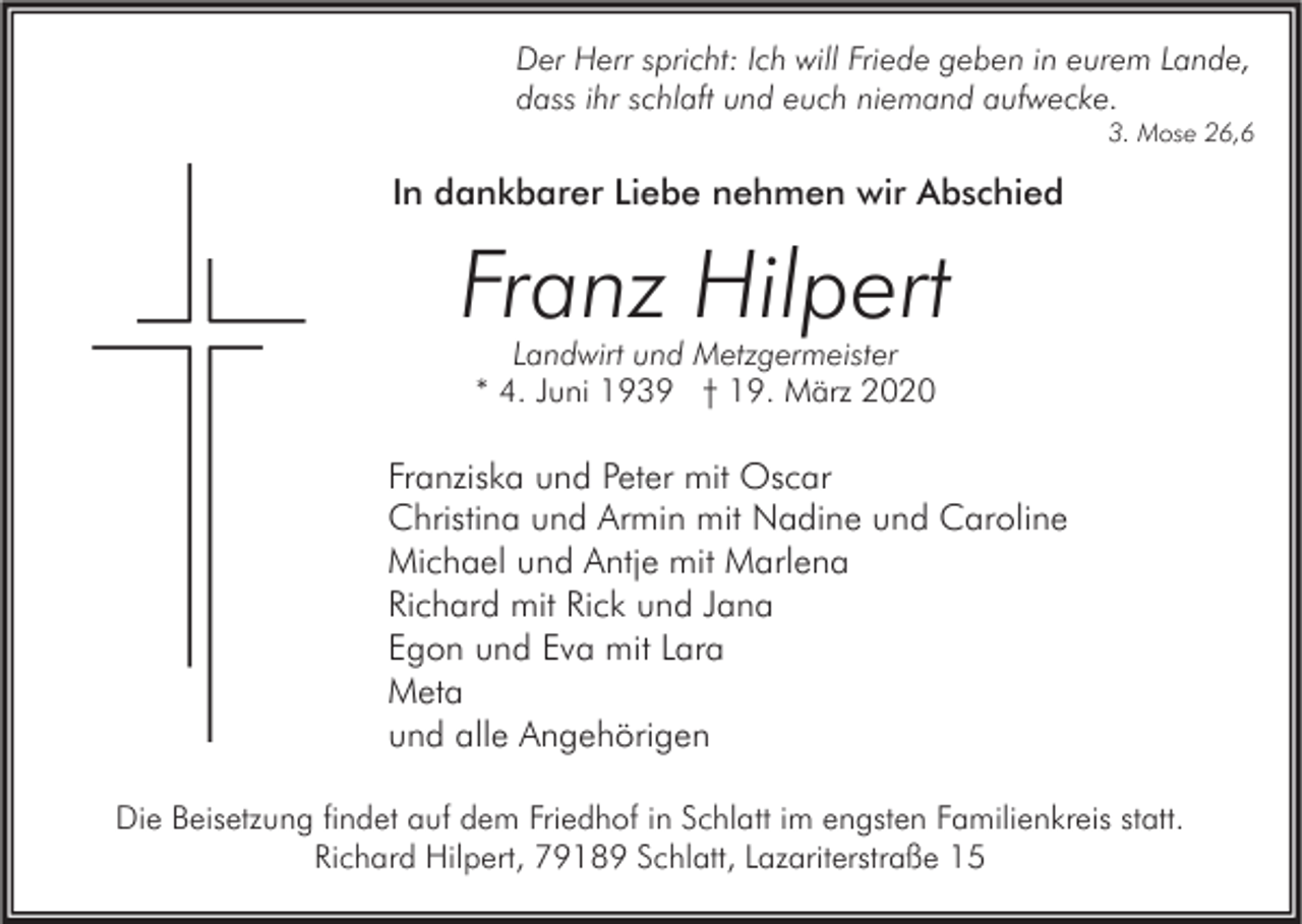 <p>Der Herr spricht: Ich will Friede geben in eurem Lande,<br />dass ihr schlaft und euch niemand aufwecke.</p><p>3. Mose 26,6</p><p>In dankbarer Liebe nehmen wir Abschied</p><p>Franz Hilpert<br />Landwirt und Metzgermeister<br />* 4. Juni 1939 † 19. März 2020</p><p>Franziska und Peter mit Oscar<br />Christina und Armin mit Nadine und Caroline<br />Michael und Antje mit Marlena<br />Richard mit Rick und Jana<br />Egon und Eva mit Lara<br />Meta<br />und alle Angehörigen<br />Die Beisetzung findet auf dem Friedhof in Schlatt im engsten Familienkreis statt.<br />Richard Hilpert, 79189 Schlatt, Lazariterstraße 15</p>