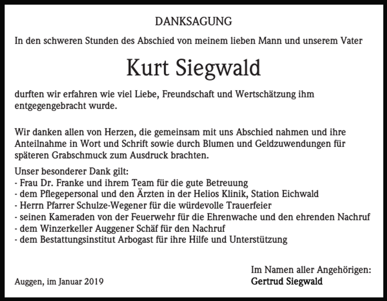 <p>DANKSAGUNG<br />In den schweren Stunden des Abschied von meinem lieben Mann und unserem Vater</p><p>Kurt Siegwald<br />durften wir erfahren wie viel Liebe, Freundschaft und Wertschätzung ihm<br />entgegengebracht wurde.<br />Wir danken allen von Herzen, die gemeinsam mit uns Abschied nahmen und ihre<br />Anteilnahme in Wort und Schrift sowie durch Blumen und Geldzuwendungen für<br />späteren Grabschmuck zum Ausdruck brachten.<br />Unser besonderer Dank gilt:<br />- Frau Dr. Franke und ihrem Team für die gute Betreuung<br />- dem Pflegepersonal und den Ärzten in der Helios Klinik, Station Eichwald<br />- Herrn Pfarrer Schulze-Wegener für die würdevolle Trauerfeier<br />- seinen Kameraden von der Feuerwehr für die Ehrenwache und den ehrenden Nachruf<br />- dem Winzerkeller Auggener Schäf für den Nachruf<br />- dem Bestattungsinstitut Arbogast für ihre Hilfe und Unterstützung<br />Im Namen aller Angehörigen:<br />Auggen, im Januar 2019</p>