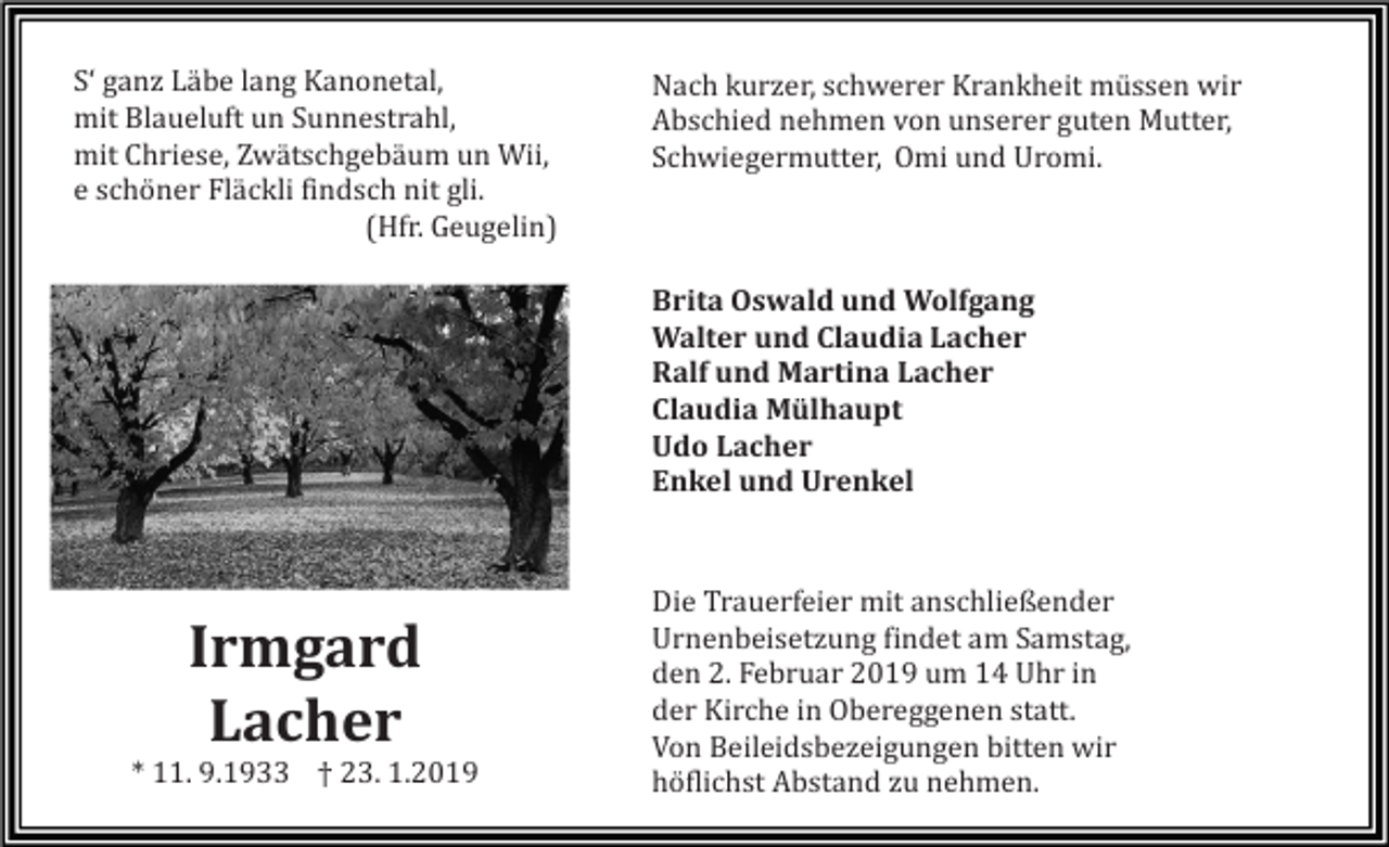 <p>S‘ ganz Läbe lang Kanonetal,<br />mit Blaueluft un Sunnestrahl,<br />mit Chriese, Zwätschgebäum un Wii,<br />e schöner Fläckli findsch nit gli.<br />(Hfr. Geugelin)</p><p>Nach kurzer, schwerer Krankheit müssen wir<br />Abschied nehmen von unserer guten Mutter,<br />Schwiegermutter, Omi und Uromi.</p><p>Brita Oswald und Wolfgang<br />Walter und Claudia Lacher<br />Ralf und Martina Lacher<br />Claudia Mülhaupt<br />Udo Lacher<br />Enkel und Urenkel</p><p>Irmgard<br />Lacher<br />* 11. 9.1933 † 23. 1.2019</p><p>Die Trauerfeier mit anschließender<br />Urnenbeisetzung findet am Samstag,<br />den 2. Februar 2019 um 14 Uhr in<br />der Kirche in Obereggenen statt.<br />Von Beileidsbezeigungen bitten wir<br />höflichst Abstand zu nehmen.</p>