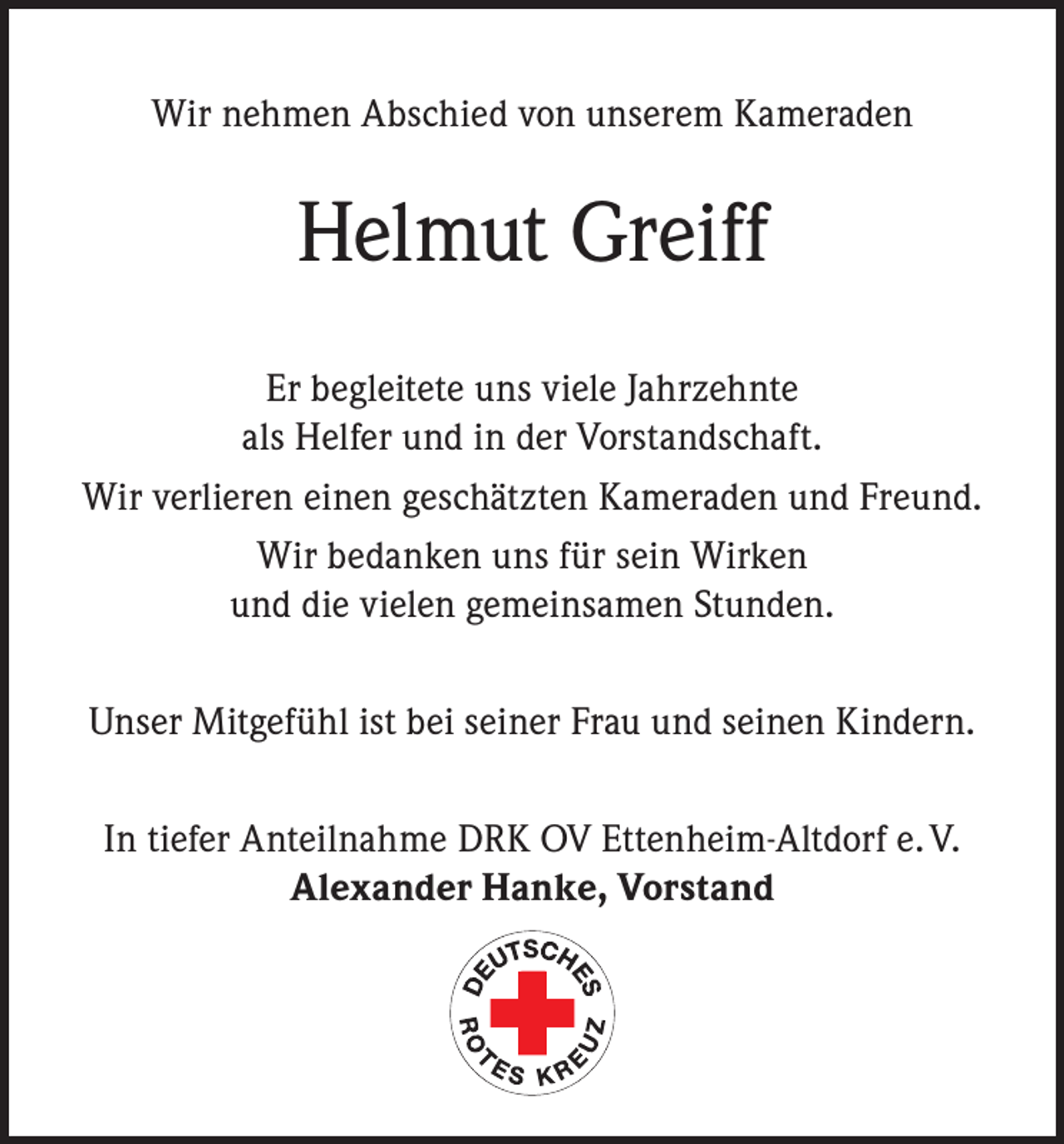 <p>Wir nehmen Abschied von unserem Kameraden</p><p>Helmut Greiff<br />Er begleitete uns viele Jahrzehnte<br />als Helfer und in der Vorstandschaft.<br />Wir verlieren einen geschätzten Kameraden und Freund.<br />Wir bedanken uns für sein Wirken<br />und die vielen gemeinsamen Stunden.<br />Unser Mitgefühl ist bei seiner Frau und seinen Kindern.<br />In tiefer Anteilnahme DRK OV Ettenheim-Altdorf e. V.<br />Alexander Hanke, Vorstand</p>