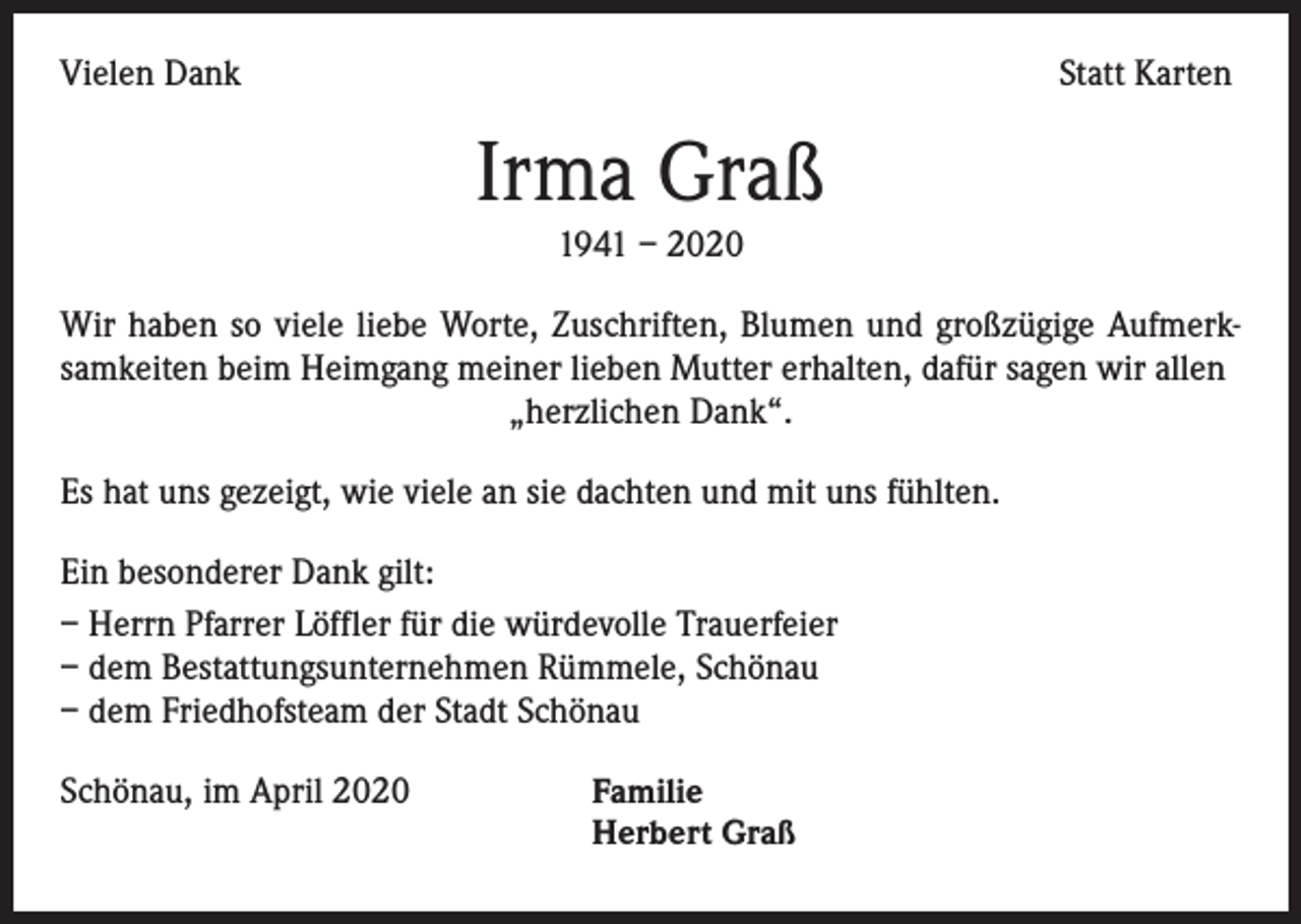 <p>Vielen Dank</p><p>Statt Karten</p><p>Irma Graß<br />1941 – 2020<br />Wir haben so viele liebe Worte, Zuschriften, Blumen und großzügige Aufmerksamkeiten beim Heimgang meiner lieben Mutter erhalten, dafür sagen wir allen<br />„herzlichen Dank“.<br />Es hat uns gezeigt, wie viele an sie dachten und mit uns fühlten.<br />Ein besonderer Dank gilt:<br />– Herrn Pfarrer Löffler für die würdevolle Trauerfeier<br />– dem Bestattungsunternehmen Rümmele, Schönau<br />– dem Friedhofsteam der Stadt Schönau<br />Schönau, im April 2020</p><p>Familie<br />Herbert Graß</p>