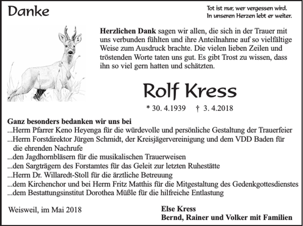 <p>DDanke<br />a nke</p><p>Tott isistt nur,<br />To<br />nu r, wer<br />we r vergessen<br />v e rg e s s e n wird.<br />w ird .<br />In uunseren<br />In<br />n s e re n Herzen<br />H e r z e n l lebt<br />e b t er<br />er weiter.<br />w e ite r.</p><p>HHerzlichen<br />e r z lic h e n Dank<br />D a n k sagen<br />sa g e n wir<br />w ir allen,<br />alle n , die<br />die ssich<br />ic h iin<br />n dder<br />e r TTrauer<br />ra u e r mit<br />mit<br />uuns<br />n s verbunden<br />ve rb u n d e n ffühlten<br />ü h lte n uund<br />n d iihre<br />h re Anteilnahme<br />A n te iln a h m e aauf<br />u f so<br />so vvielfältige<br />ie lfä ltig e<br />Weise<br />W e ise zzum<br />u m Ausdruck<br />A u sd ru c k bbrachte.<br />ra c h te . Die<br />Die vielen<br />v ie le n llieben<br />ie b e n Zeilen<br />Z e ile n uund<br />nd<br />tröstenden<br />trö ste n d e n Worte<br />W o rte ttaten<br />a te n uuns<br />n s gut.<br />gu t. Es<br />Es gibt<br />gib t Trost<br />T ro st zu<br />zu wissen,<br />w isse n , dass<br />da ss<br />ih n sso<br />o vviel<br />ie l gern<br />ge rn hhatten<br />a tte n uund<br />n d sschätzten.<br />c h ä tz te n .<br />ihn</p><p>RRolf<br />olf Kress<br />Kr e s s<br />** 330.<br />0. 4.<br />4.</p><p>†† 3.<br />3. 4.<br />4.</p><p>GGanz<br />a n z besonders<br />b e so n d e r s bedanken<br />be d a n k e n wir<br />w ir uns<br />un s bei<br />be i<br />...Herrn<br />...H e rrn Pfarrer<br />P fa rre r Keno<br />Ke n o Heyenga<br />H e y e n g a ffür<br />ü r die<br />die würdevolle<br />w ü rd e v o lle und<br />u n d ppersönliche<br />e rsö n lic h e Gestaltung<br />G e sta ltu n g dder<br />e r Trauerfeier<br />T ra u e rfe ie r<br />...Herrn<br />...H e rrn Forstdirektor<br />F o rstd ire k to r Jürgen<br />Jü rg e n Schmidt,<br />S c h m id t, der<br />de r Kreisjägervereinigung<br />Kre isjä g e rv e re in ig u n g uund<br />n d ddem<br />e m VVDD<br />D D BBaden<br />a d e n ffür<br />ür<br />die<br />die eehrenden<br />h re n d e n Nachrufe<br />N a c h ru fe<br />...den<br />...d e n JJagdhornbläsern<br />a g d h o rn b lä se rn ffür<br />ü r die<br />die musikalischen<br />m u sik a lisc h e n Trauerweisen<br />T ra u e rw e ise n<br />...den<br />fürr das<br />letzten<br />...d e n Sargträgern<br />S a rg trä g e rn ddes<br />e s Forstamtes<br />Fo rsta m te s fü<br />da s Geleit<br />Ge le it zur<br />zu r le<br />tz te n Ruhestätte<br />R u h e stä tte<br />...H e rrn Dr.<br />D r. Willaredt-Stoll<br />W illa re d t-S to ll für<br />fü r die<br />die äärztliche<br />rz tlic h e Betreuung<br />B e tre u u n g<br />...Herrn<br />...d e m KKirchenchor<br />irc h e n c h o r und<br />un d bbei<br />e i Herrn<br />He rrn Fritz<br />F ritz Matthis<br />M a tth is fü<br />die Mitgestaltung<br />M itg e sta ltu n g ddes<br />e s Gedenkgottesdienstes<br />Ge d e n k g o tte sd ie n ste s<br />...dem<br />fürr die<br />...dem<br />...d e m BBestattungsinstitut<br />e sta ttu n g sin stitu t Dorothea<br />Do ro th e a Müßle<br />M ü ß le ffür<br />ü r die<br />die hilfreiche<br />h ilfre ic h e Entlastung<br />E n tla stu n g</p><p>WWeisweil,<br />e isw e il, im<br />im Mai<br />M a i 2018<br />20 1 8</p><p>EElse<br />lse Kress<br />K r e ss<br />BBernd,<br />e r n d , Rainer<br />Ra in e r und<br />un d VVolker<br />o lk e r mit<br />mit Familien<br />Fa m ilie n</p>