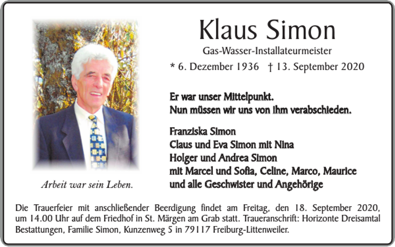 <p>Klaus Simon</p><p>Gas-Wasser-Installateurmeister<br />* 6. Dezember 1936 † 13. September 2020<br />Er war unser Mittelpunkt.<br />Nun müssen wir uns von ihm verabschieden.</p><p>Arbeit war sein Leben.</p><p>Franziska Simon<br />Claus und Eva Simon mit Nina<br />Holger und Andrea Simon<br />mit Marcel und Sofia, Celine, Marco, Maurice<br />und alle Geschwister und Angehörige</p><p>Die Trauerfeier mit anschließender Beerdigung findet am Freitag, den 18. September 2020,<br />um 14.00 Uhr auf dem Friedhof in St. Märgen am Grab statt. Traueranschrift: Horizonte Dreisamtal<br />Bestattungen, Familie Simon, Kunzenweg 5 in 79117 Freiburg-Littenweiler.</p>