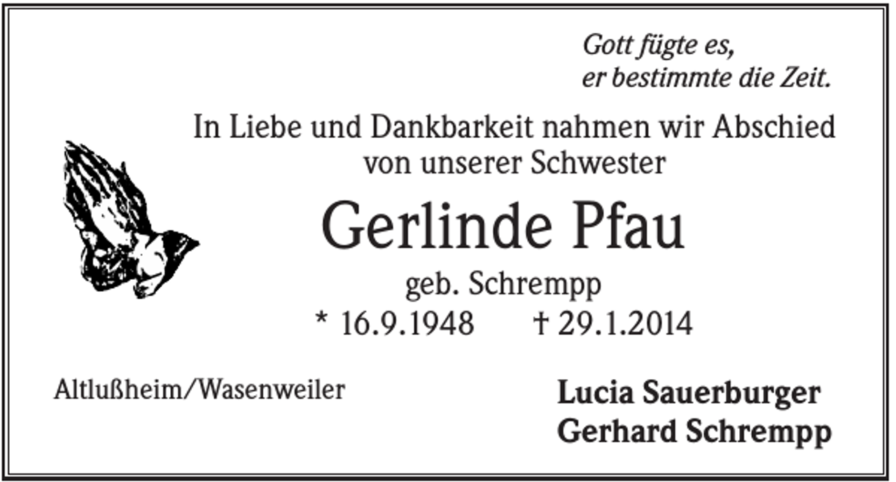 <p>Gott fügte es,<br />er bestimmte die Zeit.</p><p>In Liebe und Dankbarkeit nahmen wir Abschied<br />von unserer Schwester</p><p>Gerlinde Pfau<br />geb. Schrempp<br />* 16.9.1948<br />† 29.1.2014<br />Altlußheim/Wasenweiler</p><p>Lucia Sauerburger<br />Gerhard Schrempp</p>