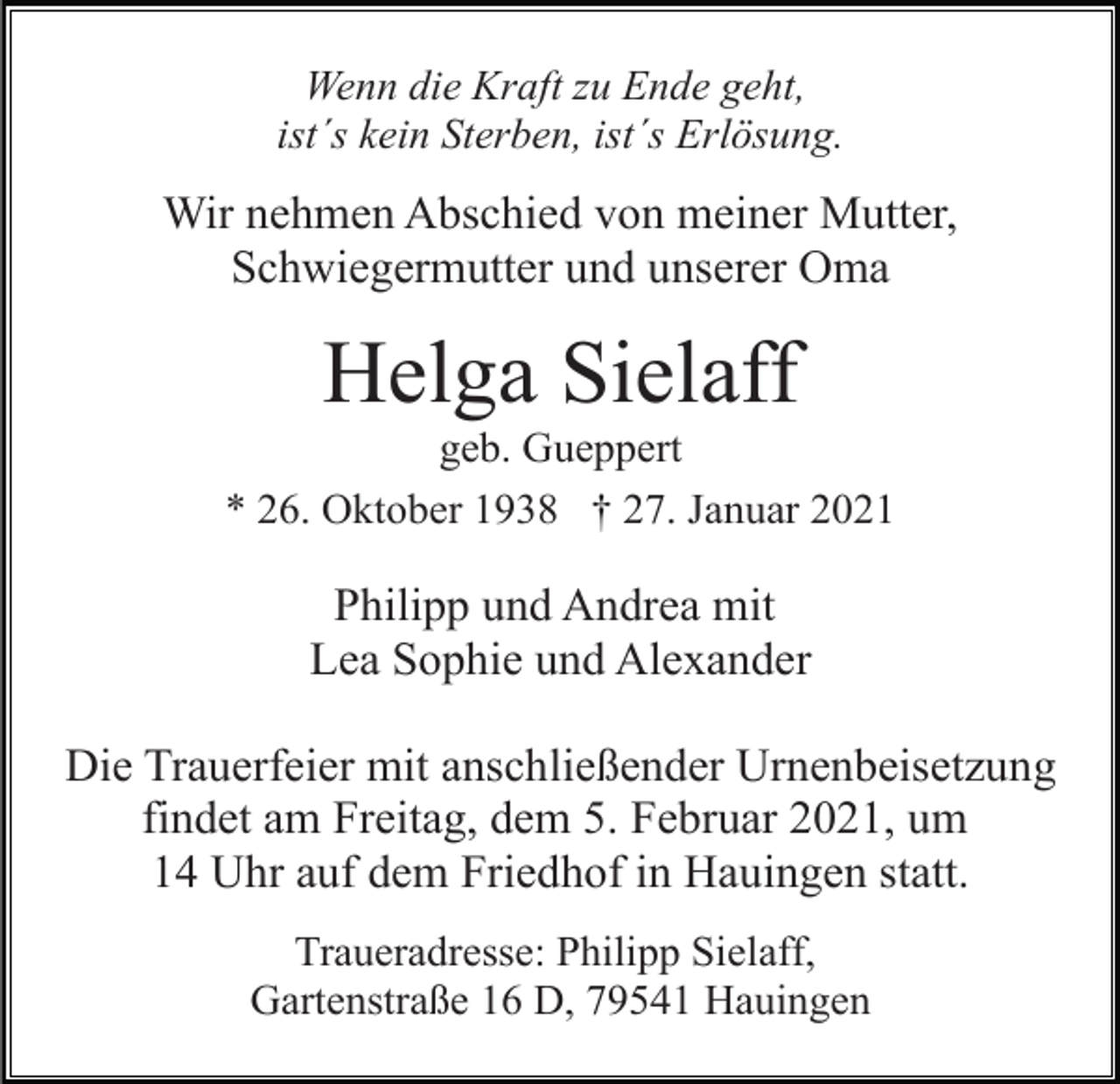 <p>Wenn die Kraft zu Ende geht,<br />ist´s kein Sterben, ist´s Erlösung.</p><p>Wir nehmen Abschied von meiner Mutter,<br />Schwiegermutter und unserer Oma</p><p>Helga Sielaff<br />geb. Gueppert<br />* 26. Oktober 1938 † 27. Januar 2021</p><p>Philipp und Andrea mit<br />Lea Sophie und Alexander<br />Die Trauerfeier mit anschließender Urnenbeisetzung<br />findet am Freitag, dem 5. Februar 2021, um<br />14 Uhr auf dem Friedhof in Hauingen statt.<br />Traueradresse: Philipp Sielaff,<br />Gartenstraße 16 D, 79541 Hauingen</p>