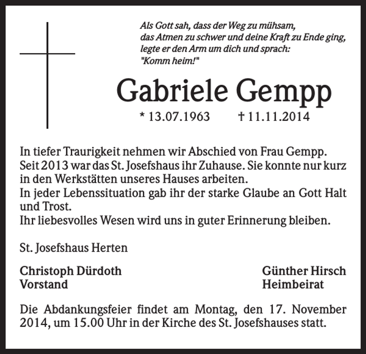 <p>Als Gott sah, dass der Weg zu mühsam,<br />das Atmen zu schwer und deine Kraft zu Ende ging,<br />legte er den Arm um dich und sprach:<br />"Komm heim!"</p><p>Gabriele Gempp<br />* 13.07.1963</p><p>† 11.11.2014</p><p>In tiefer Traurigkeit nehmen wir Abschied von Frau Gempp.<br />Seit 2013 war das St. Josefshaus ihr Zuhause. Sie konnte nur kurz<br />in den Werkstätten unseres Hauses arbeiten.<br />In jeder Lebenssituation gab ihr der starke Glaube an Gott Halt<br />und Trost.<br />Ihr liebesvolles Wesen wird uns in guter Erinnerung bleiben.<br />St. Josefshaus Herten<br />Christoph Dürdoth<br />Vorstand</p><p>Günther Hirsch<br />Heimbeirat</p><p>Die Abdankungsfeier findet am Montag, den 17. November<br />2014, um 15.00 Uhr in der Kirche des St. Josefshauses statt.</p>