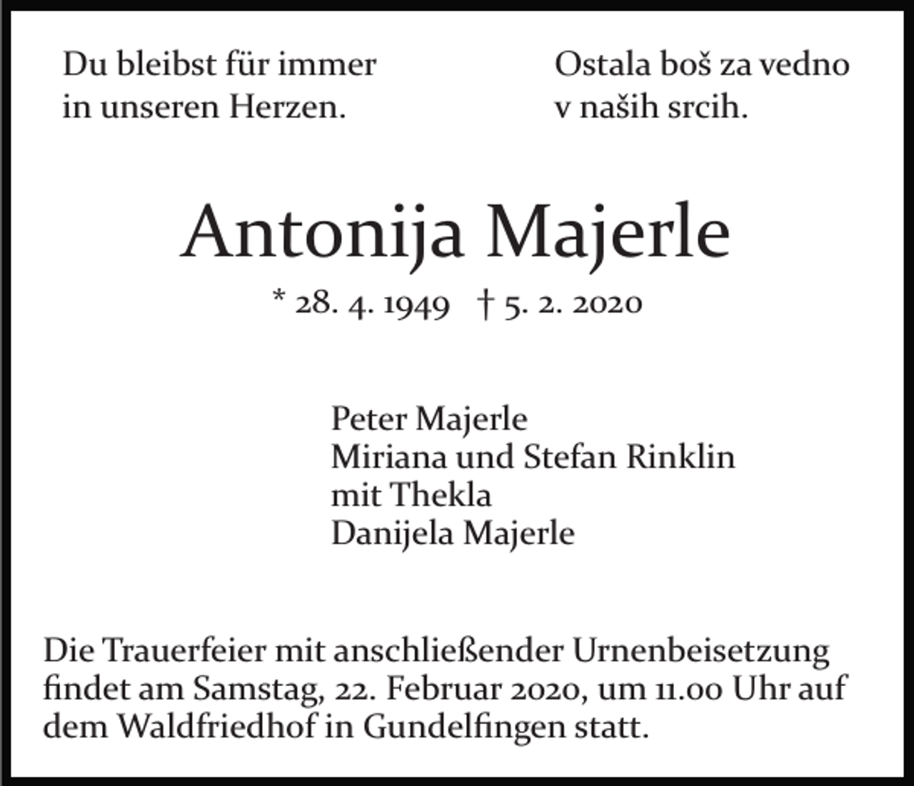 <p>Du bleibst für immer<br />in unseren Herzen.</p><p>Ostala boš za vedno<br />v naših srcih.</p><p>Antonija Majerle<br />* 28. 4. 1949 † 5. 2. 2020<br />Peter Majerle<br />Miriana und Stefan Rinklin<br />mit Thekla<br />Danijela Majerle<br />Die Trauerfeier mit anschließender Urnenbeisetzung<br />ﬁndet am Samstag, 22. Februar 2020, um 11.00 Uhr auf<br />dem Waldfriedhof in Gundelﬁngen statt.</p>