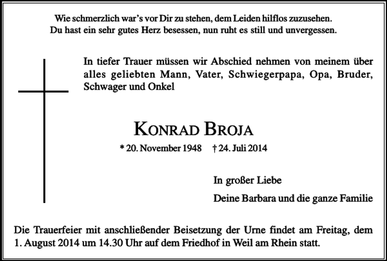 <p>Wie schmerzlich war’s vor Dir zu stehen, dem Leiden hilflos zuzusehen.<br />Du hast ein sehr gutes Herz besessen, nun ruht es still und unvergessen.</p><p>In tiefer Trauer müssen wir Abschied nehmen von meinem über<br />alles geliebten Mann, Vater, Schwiegerpapa, Opa, Bruder,<br />Schwager und Onkel</p><p>KONRAD BROJA<br />* 20. November 1948</p><p>† 24. Juli 2014</p><p>In großer Liebe<br />Deine Barbara und die ganze Familie<br />Die Trauerfeier mit anschließender Beisetzung der Urne findet am Freitag, dem<br />1. August 2014 um 14.30 Uhr auf dem Friedhof in Weil am Rhein statt.</p>