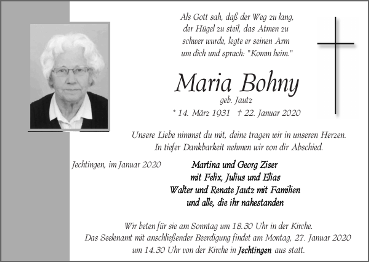 <p>Als Gott sah, daß der Weg zu lang,<br />der Hügel zu steil, das Atmen zu<br />schwer wurde, legte er seinen Arm<br />um dich und sprach: "Komm heim."</p><p>Maria Bohny</p><p>geb. Jautz<br />* 14. März 1931 † 22. Januar 2020</p><p>Unsere Liebe nimmst du mit, deine tragen wir in unseren Herzen.<br />In tiefer Dankbarkeit nehmen wir von dir Abschied.<br />Jechtingen, im Januar 2020</p><p>Wir beten für sie am Sonntag um 18.30 Uhr in der Kirche.<br />Das Seelenamt mit anschließender Beerdigung findet am Montag, 27. Januar 2020<br />aus statt.<br />um 14.30 Uhr von der Kirche in</p>