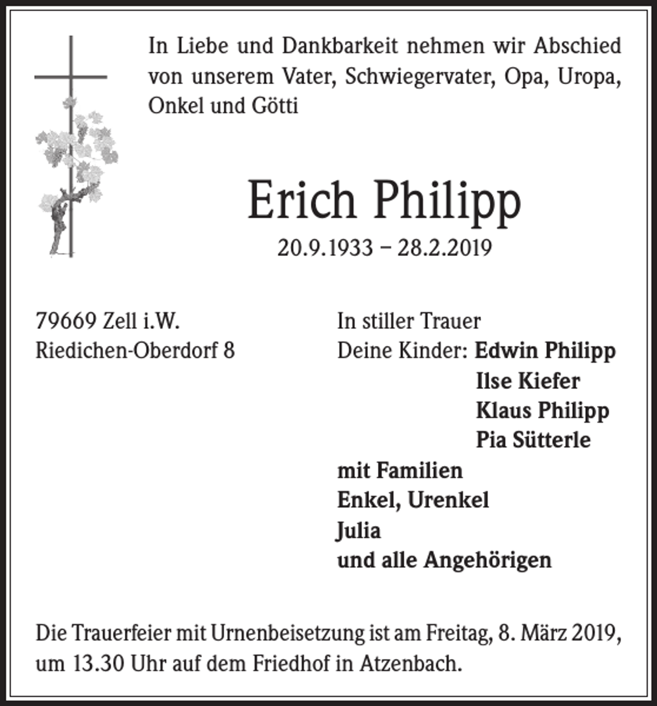 <p>In Liebe und Dankbarkeit nehmen wir Abschied<br />von unserem Vater, Schwiegervater, Opa, Uropa,<br />Onkel und Götti</p><p>Erich Philipp<br />20.9.1933 – 28.2.2019<br />79669 Zell i.W.<br />In stiller Trauer<br />Riedichen-Oberdorf 8<br />Deine Kinder: Edwin Philipp</p><p>Ilse Kiefer</p><p>Klaus Philipp</p><p>Pia Sütterle<br />mit Familien<br />Enkel, Urenkel<br />Julia<br />und alle Angehörigen<br />Die Trauerfeier mit Urnenbeisetzung ist am Freitag, 8. März 2019,<br />um 13.30 Uhr auf dem Friedhof in Atzenbach.</p>