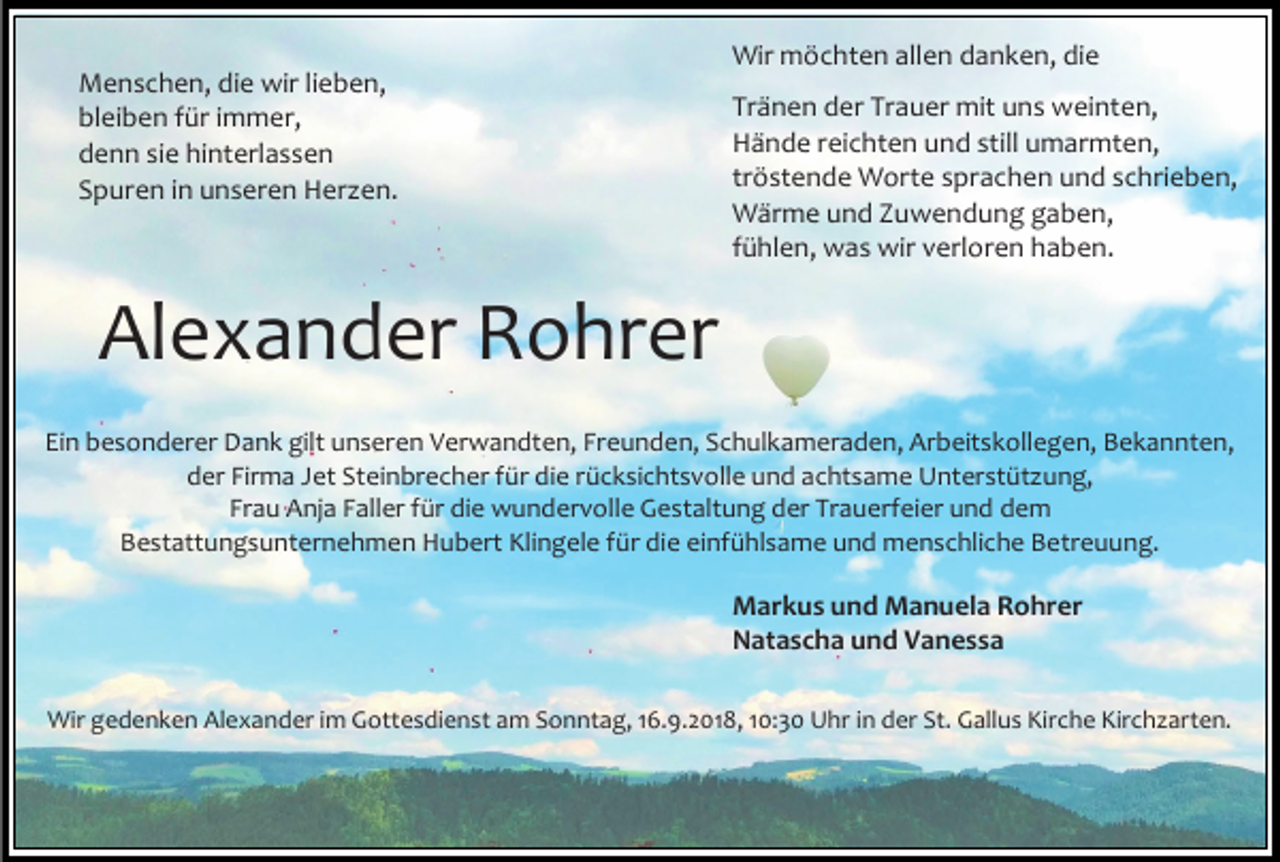 <p>Menschen, die wir lieben,<br />bleiben für immer,<br />denn sie hinterlassen<br />Spuren in unseren Her en.</p><p>Wir möchten allen danken, die<br />Tränen der Trauer mit uns weinten,<br />Hände reichten und still umarmten,<br />tröstende Worte sprachen und schrieben,<br />Wärme und Zuwendung gaben,<br />fühlen, was wir verloren haben.</p><p>Alexander Rohrer<br />Ein besonderer Dank gilt unseren Verwandten, Freunden, Schulkameraden, Arbeitskollegen, Bekannten,<br />der Firma Jet Steinbrecher für die rücksichtsvolle und achtsame Unterstüt ung,<br />Frau Anja Faller für die wundervolle Gestaltung der Trauerfeier und dem<br />Bestattungsunternehmen Hubert Klingele für die einfühlsame und menschliche Betreuung.</p><p>Markus und Manuela Rohrer<br />Natascha und Vanessa<br />Wir gedenken Alexander im Gottesdienst am Sonntag, 16.9.2018, 10:30 Uhr in der St. Gallus Kirche Kirch arten.</p>