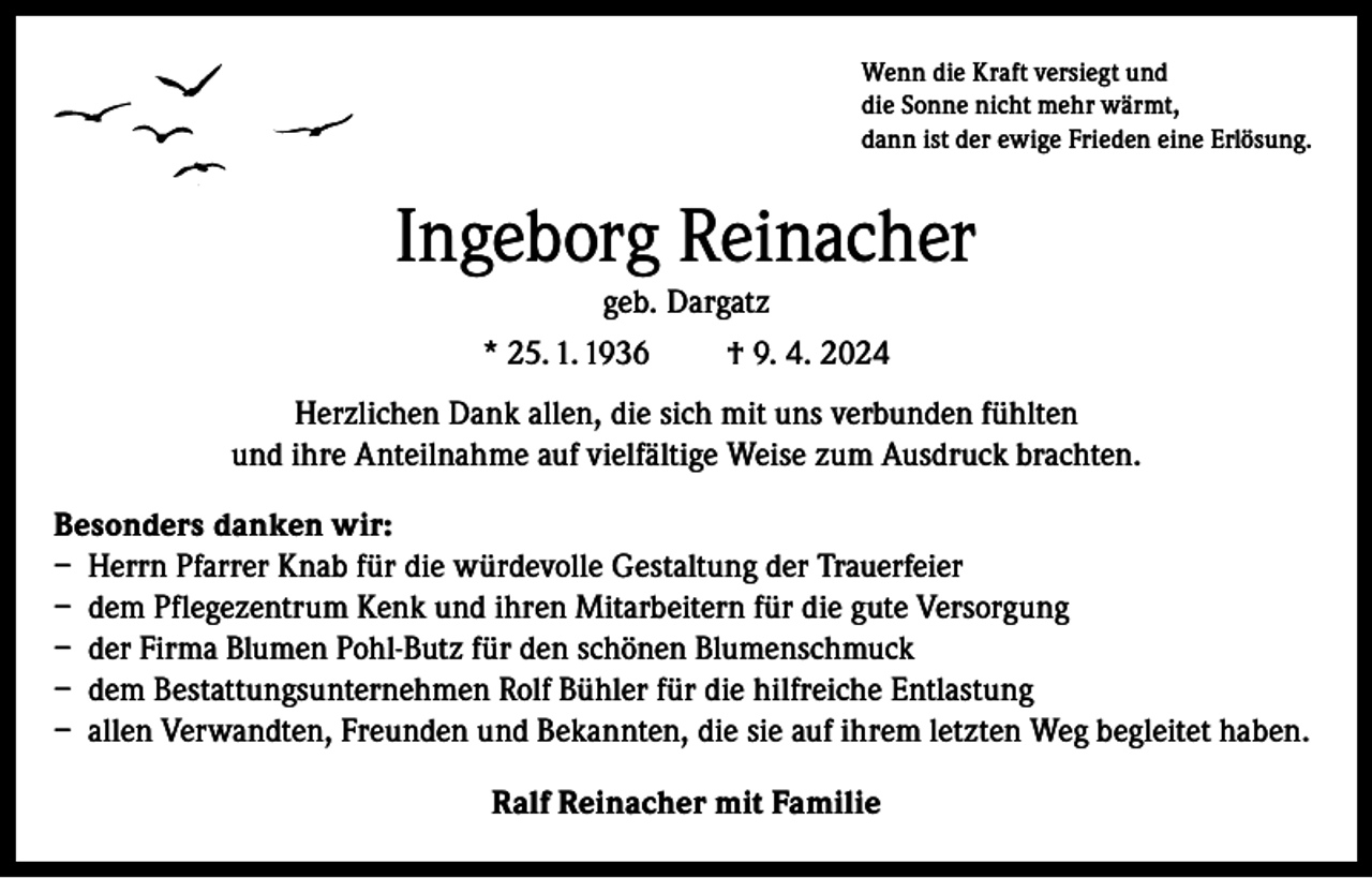 <p>Wenn die Kraft versiegt und<br />die Sonne nicht mehr wärmt,<br />dann ist der ewige Frieden eine Erlösung.</p><p>Ingeborg Reinacher<br />geb. Dargatz<br />* 25. 1. 1936</p><p>† 9. 4. 2024</p><p>Herzlichen Dank allen, die sich mit uns verbunden fühlten<br />und ihre Anteilnahme auf vielfältige Weise zum Ausdruck brachten.<br />Besonders danken wir:<br />– Herrn Pfarrer Knab für die würdevolle Gestaltung der Trauerfeier<br />– dem Pflegezentrum Kenk und ihren Mitarbeitern für die gute Versorgung<br />– der Firma Blumen Pohl-Butz für den schönen Blumenschmuck<br />– dem Bestattungsunternehmen Rolf Bühler für die hilfreiche Entlastung<br />– allen Verwandten, Freunden und Bekannten, die sie auf ihrem letzten Weg begleitet haben.<br />Ralf Reinacher mit Familie</p>