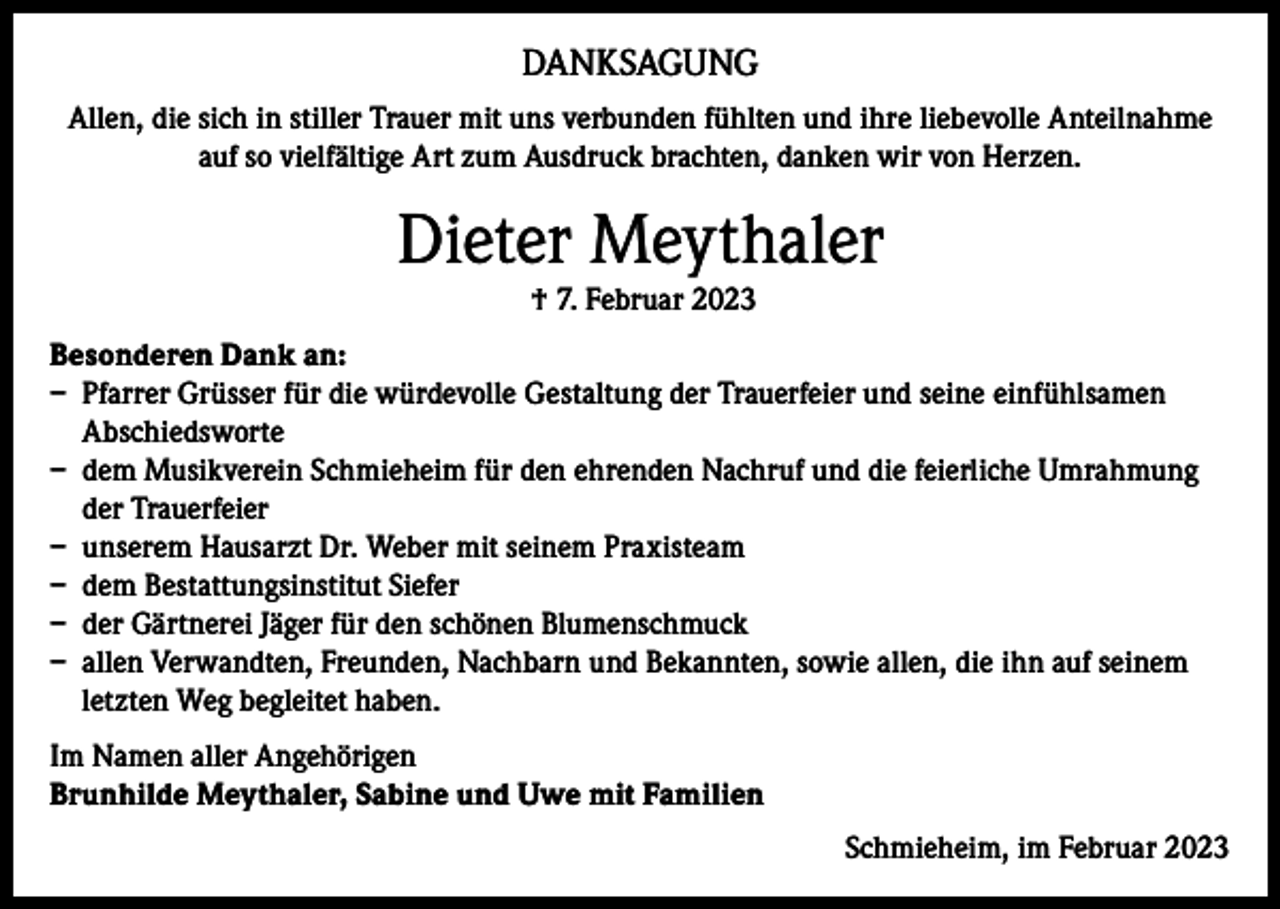 <p>DANKSAGUNG<br />Allen, die sich in stiller Trauer mit uns verbunden fühlten und ihre liebevolle Anteilnahme<br />auf so vielfältige Art zum Ausdruck brachten, danken wir von Herzen.</p><p>Dieter Meythaler<br />† 7. Februar 2023<br />Besonderen Dank an:<br />– Pfarrer Grüsser für die würdevolle Gestaltung der Trauerfeier und seine einfühlsamen<br />Abschiedsworte<br />– dem Musikverein Schmieheim für den ehrenden Nachruf und die feierliche Umrahmung<br />der Trauerfeier<br />– unserem Hausarzt Dr. Weber mit seinem Praxisteam<br />– dem Bestattungsinstitut Siefer<br />– der Gärtnerei Jäger für den schönen Blumenschmuck<br />– allen Verwandten, Freunden, Nachbarn und Bekannten, sowie allen, die ihn auf seinem<br />letzten Weg begleitet haben.<br />Im Namen aller Angehörigen<br />Brunhilde Meythaler, Sabine und Uwe mit Familien<br />Schmieheim, im Februar 2023</p>