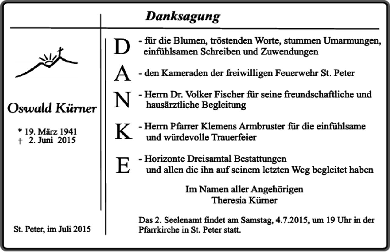 <p>Danksagung</p><p>Oswald Kürner<br />* 19. März 1941<br />2. Juni 2015</p><p>für die Blumen, tröstenden Worte, stummen Umarmungen,<br />D - einfühlsamen<br />Schreiben und Zuwendungen<br />A - den Kameraden der freiwilligen Feuerwehr St. Peter<br />Dr. Volker Fischer für seine freundschaftliche und<br />N - Herrn<br />hausärztliche Begleitung<br />Pfarrer Klemens Armbruster für die einfühlsame<br />K - Herrn<br />und würdevolle Trauerfeier<br />Dreisamtal Bestattungen<br />E - Horizonte<br />und allen die ihn auf seinem letzten Weg begleitet haben<br />Im Namen aller Angehörigen<br />Theresia Kürner</p><p>St. Peter, im Juli 2015</p><p>Das 2. Seelenamt findet am Samstag, 4.7.2015, um 19 Uhr in der<br />Pfarrkirche in St. Peter statt.</p>