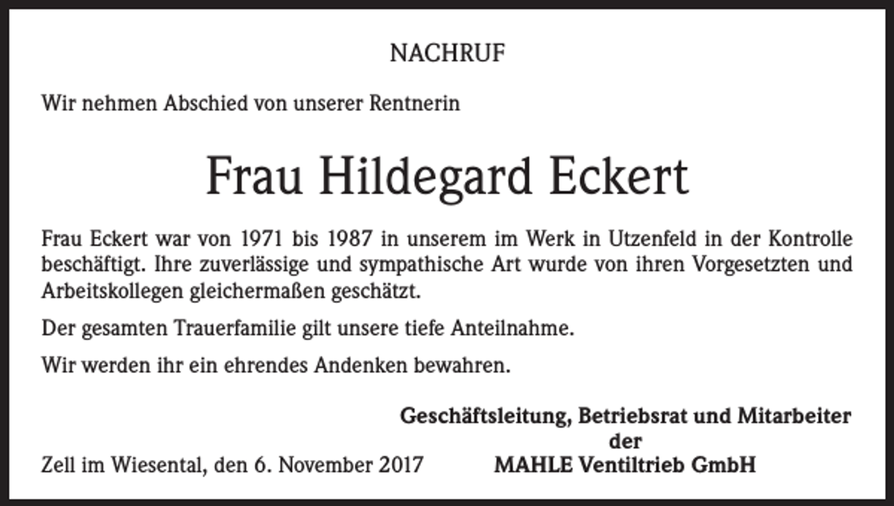 <p>NACHRUF<br />Wir nehmen Abschied von unserer Rentnerin</p><p>Frau Hildegard Eckert<br />Frau Eckert war von 1971 bis 1987 in unserem im Werk in Utzenfeld in der Kontrolle<br />beschäftigt. Ihre zuverlässige und sympathische Art wurde von ihren Vorgesetzten und<br />Arbeitskollegen gleichermaßen geschätzt.<br />Der gesamten Trauerfamilie gilt unsere tiefe Anteilnahme.<br />Wir werden ihr ein ehrendes Andenken bewahren.</p><p>Geschäftsleitung, Betriebsrat und Mitarbeiter</p><p>der<br />Zell im Wiesental, den 6. November 2017<br />MAHLE Ventiltrieb GmbH</p>