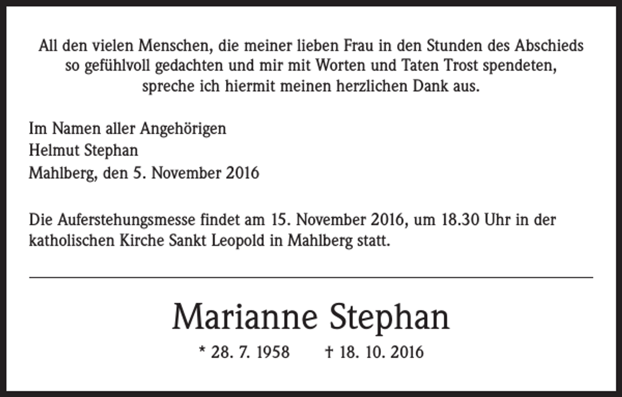 <p>All den vielen Menschen, die meiner lieben Frau in den Stunden des Abschieds<br />so gefühlvoll gedachten und mir mit Worten und Taten Trost spendeten,<br />spreche ich hiermit meinen herzlichen Dank aus.<br />Im Namen aller Angehörigen<br />Helmut Stephan<br />Mahlberg, den 5. November 2016<br />Die Auferstehungsmesse findet am 15. November 2016, um 18.30 Uhr in der<br />­katholischen Kirche Sankt Leopold in Mahlberg statt.</p><p>Marianne Stephan<br />* 28. 7. 1958 † 18. 10. 2016</p>