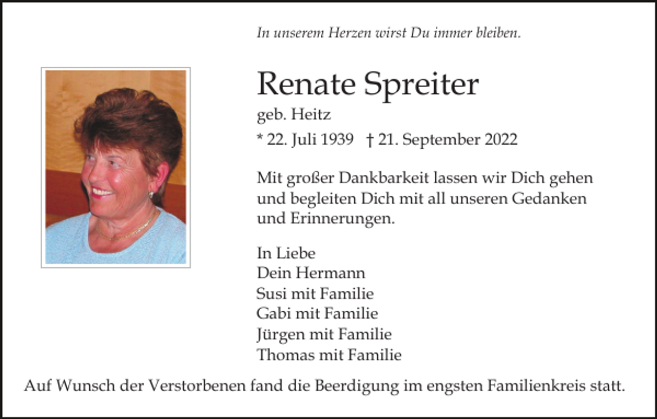 <p>In unserem Herzen wirst Du immer bleiben.</p><p>Renate Spreiter<br />geb. Heitz<br />* 22. Juli 1939 † 21. September 2022<br />Mit großer Dankbarkeit lassen wir Dich gehen<br />und begleiten Dich mit all unseren Gedanken<br />und Erinnerungen.<br />In Liebe<br />Dein Hermann<br />Susi mit Familie<br />Gabi mit Familie<br />Jürgen mit Familie<br />Thomas mit Familie<br />Auf Wunsch der Verstorbenen fand die Beerdigung im engsten Familienkreis statt.</p>