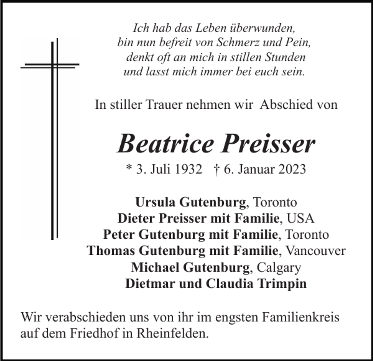 <p>Ich hab das Leben überwunden,<br />bin nun befreit von Schmerz und Pein,<br />denkt oft an mich in stillen Stunden<br />und lasst mich immer bei euch sein.</p><p>In stiller Trauer nehmen wir Abschied von</p><p>Beatrice Preisser<br />* 3. Juli 1932 † 6. Januar 2023<br />Ursula Gutenburg, Toronto<br />Dieter Preisser mit Familie, USA<br />Peter Gutenburg mit Familie, Toronto<br />Thomas Gutenburg mit Familie, Vancouver<br />Michael Gutenburg, Calgary<br />Dietmar und Claudia Trimpin<br />Wir verabschieden uns von ihr im engsten Familienkreis<br />auf dem Friedhof in Rheinfelden.</p>