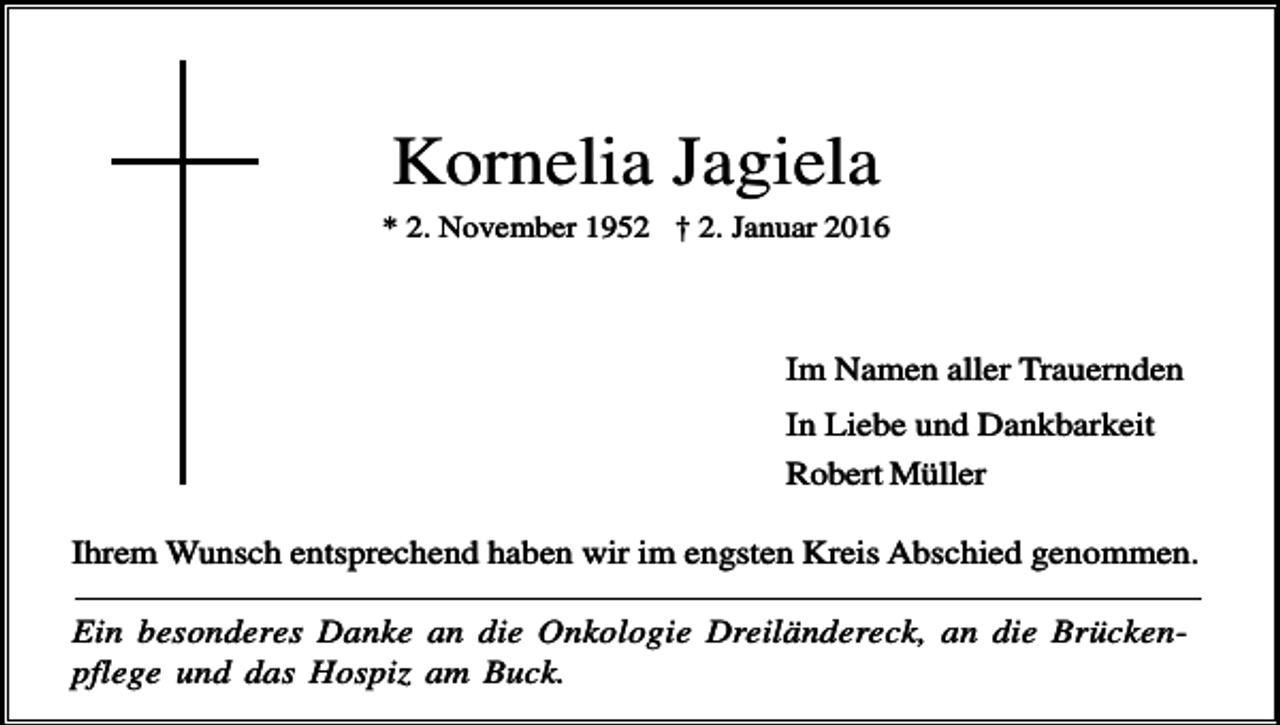 <p>Kornelia Jagiela<br />* 2. November 1952 † 2. Januar 2016</p><p>Im Namen aller Trauernden<br />In Liebe und Dankbarkeit<br />Robert Müller<br />Ihrem Wunsch entsprechend haben wir im engsten Kreis Abschied genommen.<br />Ein besonderes Danke an die Onkologie Dreiländereck, an die Brückenpflege und das Hospiz am Buck.</p>