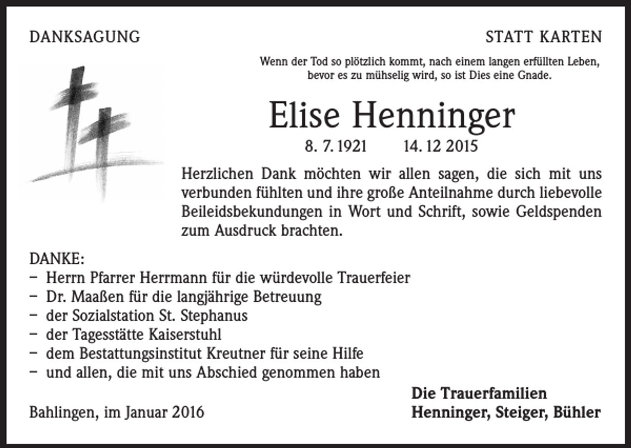 <p>DANKSAGUNG</p><p>STATT KARTEN<br />Wenn der Tod so plötzlich kommt, nach einem langen erfüllten Leben,<br />bevor es zu mühselig wird, so ist Dies eine Gnade.</p><p>Elise Henninger<br />8. 7. 1924. 1015</p><p>Herzlichen Dank möchten wir allen sagen, die sich mit uns<br />­verbunden fühlten und ihre große Anteilnahme durch liebevolle<br />Beileidsbekundungen in Wort und Schrift, sowie Geldspenden<br />zum Ausdruck brachten.<br />DANKE:<br />– Herrn Pfarrer Herrmann für die würdevolle Trauerfeier<br />– Dr. Maaßen für die langjährige Betreuung<br />– der Sozialstation St. Stephanus<br />– der Tagesstätte Kaiserstuhl<br />– dem Bestattungsinstitut Kreutner für seine Hilfe<br />– und allen, die mit uns Abschied genommen haben</p><p>Die Trauerfamilien<br />Bahlingen, im Januar 2016<br />Henninger, Steiger, Bühler</p>