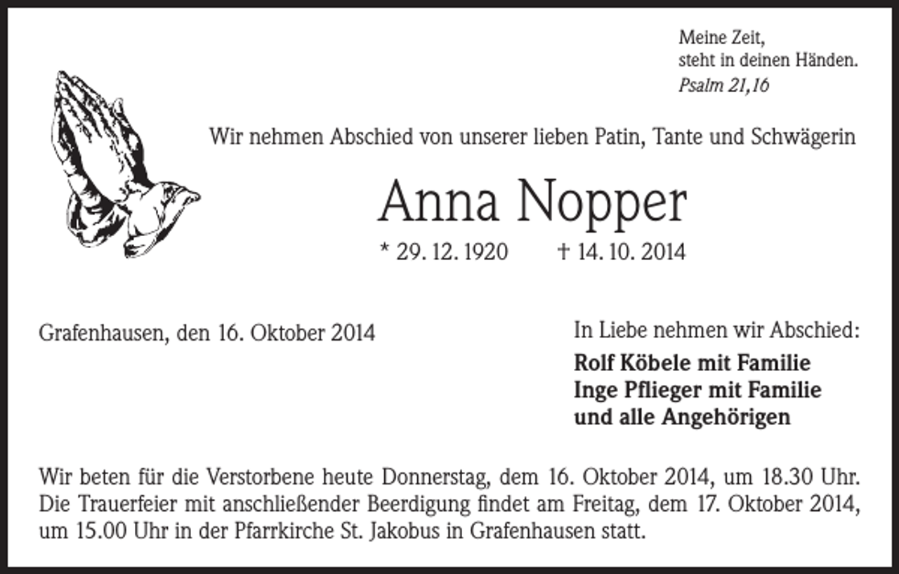 <p>Meine Zeit,<br />steht in deinen Händen.<br />Psalm 21,16</p><p>Wir nehmen Abschied von unserer lieben Patin, Tante und Schwägerin</p><p>Anna Nopper<br />* 29. 12. 1920 † 14. 10. 2014<br />Grafenhausen, den 16. Oktober 2014</p><p>In Liebe nehmen wir Abschied:<br />Rolf Köbele mit Familie<br />Inge Pflieger mit Familie<br />und alle Angehörigen</p><p>Wir beten für die Verstorbene heute Donnerstag, dem 16. Oktober 2014, um 18.30 Uhr.<br />Die Trauerfeier mit anschließender Beerdigung findet am Freitag, dem 17. Oktober 2014,<br />um 15.00 Uhr in der Pfarrkirche St. Jakobus in Grafenhausen statt.</p>