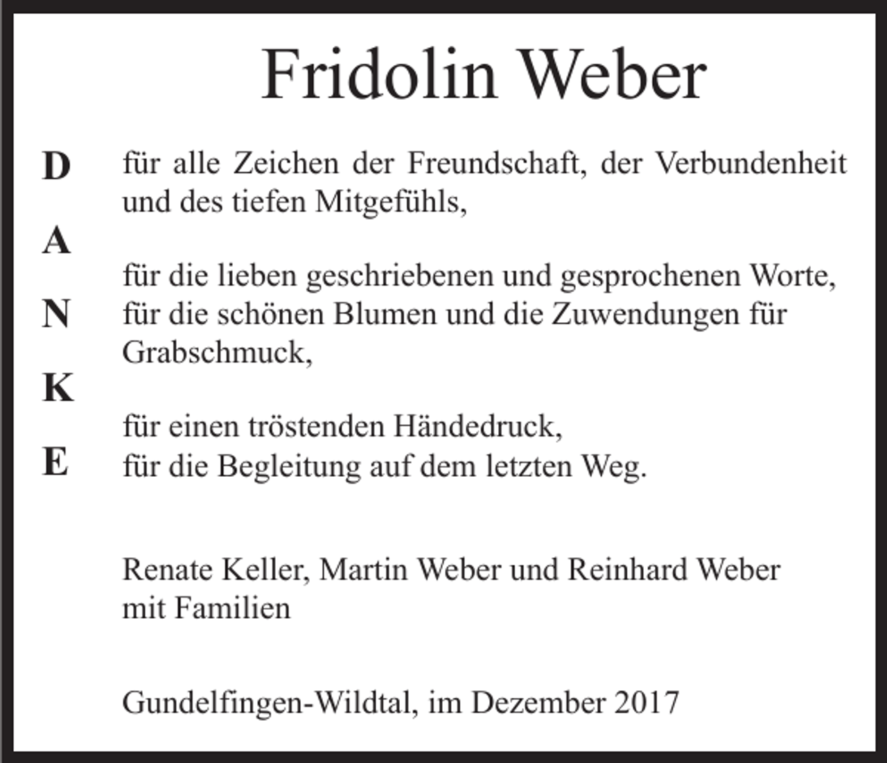 <p>Fri<br />d oli n Weber<br />We b er<br />Fridolin<br />DD<br />AA<br />NN<br />KK<br />EE</p><p>ffür<br />ür alle<br />all e Zeichen<br />Z ei c h e n der<br />d er Freundschaft,<br />Fr e un ds c h aft, dder<br />er Verbundenheit<br />Ver b u n d e n h eit<br />und<br />u n d ddes<br />es titiefen<br />ef e n Mitgefühls,<br />Mit g ef ü hls ,<br />ffür<br />ür die<br />di e li<br />e b e n geschriebenen<br />g es c hri e b e ne n und<br />u n d gesprochenen<br />g es pr o c h e n e n Worte,<br />W o rt e,<br />lieben<br />für<br />die<br />f ür die<br />di e schönen<br />s c h ö n e n Blumen<br />Bl u m e n und<br />un d di<br />e Zuwendungen<br />Z u w e n d u n g e n ffür<br />ür<br />Grabschmuck,<br />Gr a bs c h m u c k,<br />f ür einen<br />für<br />ei n e n tr<br />tröstenden<br />öst e n d e n Händedruck,<br />H ä n de dr u c k,<br />ffür<br />ür die<br />di e Begleitung<br />B e gl eit u n g auf<br />a uf dem<br />d e m letzten<br />l et zt e n Weg.<br />We g.<br />R e n at e Keller,<br />Renate<br />K ell er, Martin<br />M arti n Weber<br />We b er uund<br />n d Reinhard<br />R ei n h ar d Weber<br />We b er<br />mitFFamilien<br />mit<br />a mili e n<br />GGundelfingen-Wildtal,<br />u n d elfi n g e n- Wil dt al, i im<br />m Dezember<br />D e z e m b er</p>