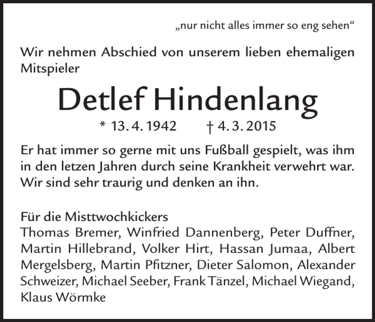<p>„nur nicht alles immer so eng sehen“</p><p>Wir nehmen Abschied von unserem lieben ehemaligen<br />Mitspieler</p><p>Detlef Hindenlang<br />* 13. 4. 1942</p><p>† 4. 3. 2015</p><p>Er hat immer so gerne mit uns Fußball gespielt, was ihm<br />in den letzen Jahren durch seine Krankheit verwehrt war.<br />Wir sind sehr traurig und denken an ihn.<br />Für die Misttwochkickers<br />Thomas Bremer, Winfried Dannenberg, Peter Duffner,<br />Martin Hille­brand, Volker Hirt, Hassan Jumaa, Albert<br />Mergelsberg, Martin Pfitzner, Dieter Salomon, Alexander<br />Schweizer, Michael Seeber, Frank Tänzel, Michael Wiegand,<br />Klaus Wörmke</p>