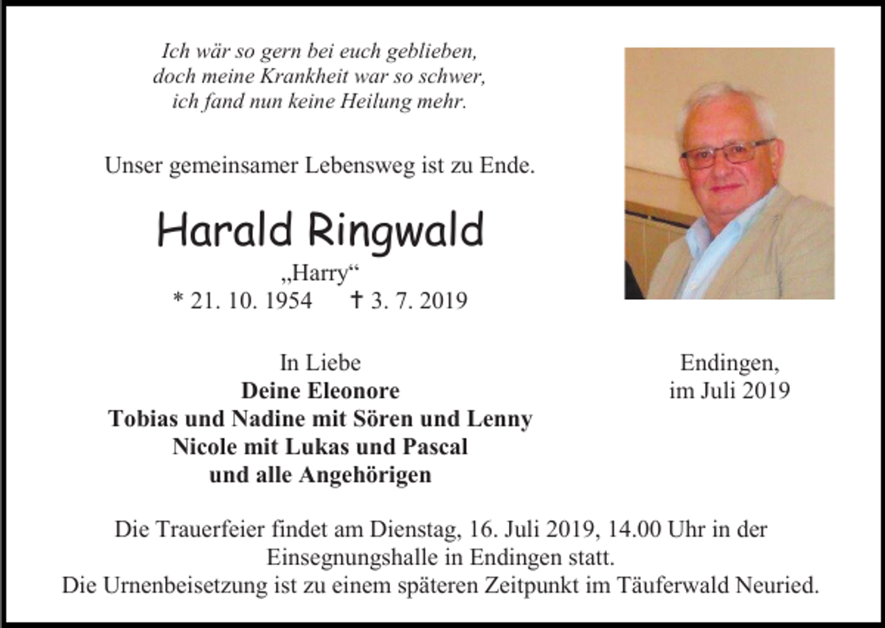 <p>Ich wär so gern bei euch geblieben,<br />doch meine Krankheit war so schwer,<br />ich fand nun keine Heilung mehr.</p><p>Unser gemeinsamer Lebensweg ist zu Ende.</p><p>Harald Ringwald<br />„Harry“<br />* 21. 10. 1954  3. 7. 2019<br />In Liebe<br />Deine Eleonore<br />Tobias und Nadine mit Sören und Lenny<br />Nicole mit Lukas und Pascal<br />und alle Angehörigen</p><p>Endingen,<br />im Juli 2019</p><p>Die Trauerfeier findet am Dienstag, 16. Juli 2019, 14.00 Uhr in der<br />Einsegnungshalle in Endingen statt.<br />Die Urnenbeisetzung ist zu einem späteren Zeitpunkt im Täuferwald Neuried.</p>