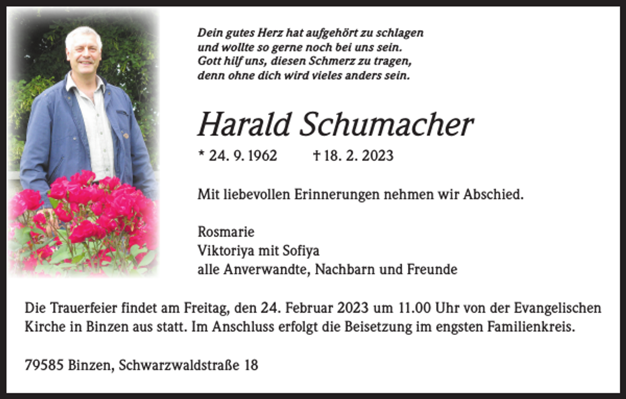 <p>Dein gutes Herz hat aufgehört zu schlagen<br />und wollte so gerne noch bei uns sein.<br />Gott hilf uns, diesen Schmerz zu tragen,<br />denn ohne dich wird vieles anders sein.</p><p>Harald Schumacher<br />* 24. 9. 1962</p><p>† 18. 2. 2023</p><p>Mit liebevollen Erinnerungen nehmen wir Abschied.<br />Rosmarie<br />Viktoriya mit Sofiya<br />alle Anverwandte, Nachbarn und Freunde<br />Die Trauerfeier findet am Freitag, den 24. Februar 2023 um 11.00 Uhr von der Evangelischen<br />Kirche in Binzen aus statt. Im Anschluss erfolgt die Beisetzung im engsten Familienkreis.<br />79585 Binzen, Schwarzwaldstraße 18</p>