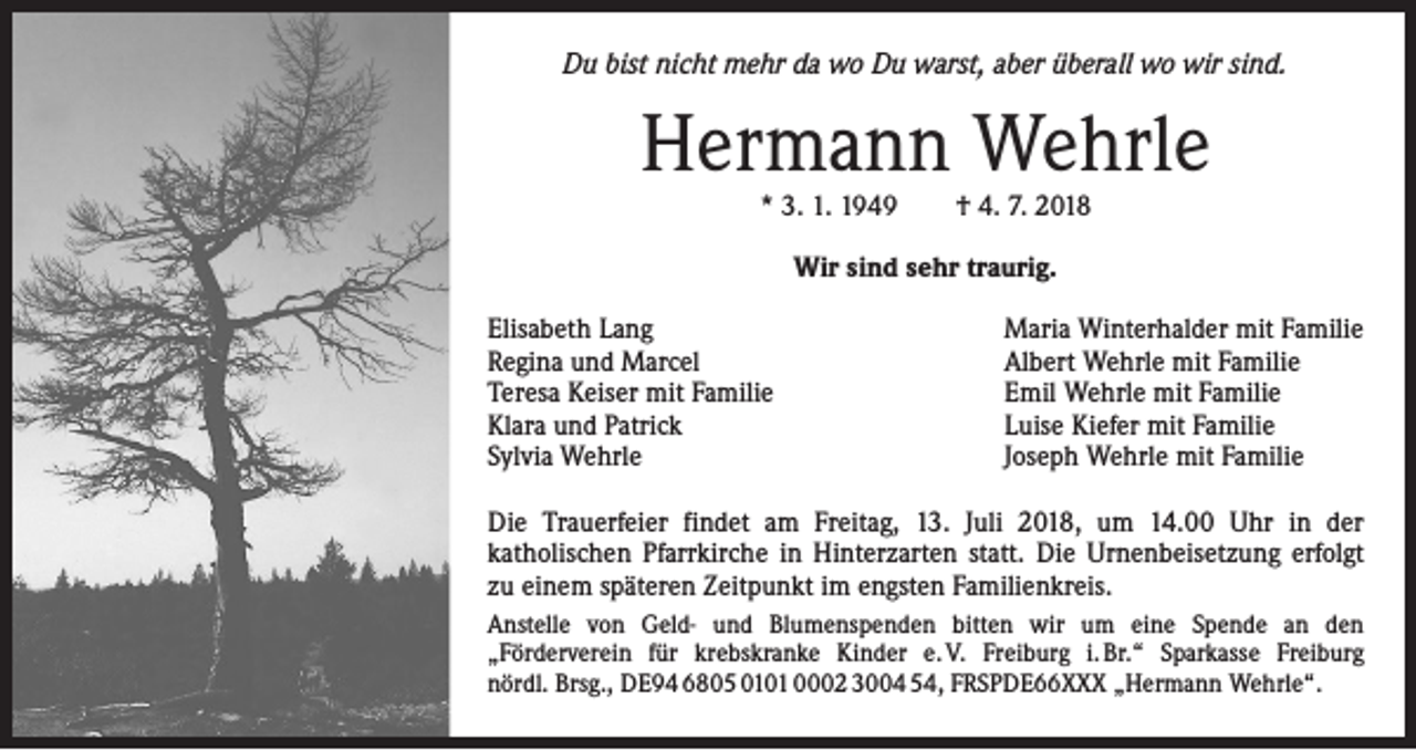 <p>Du bist nicht mehr da wo Du warst, aber überall wo wir sind.</p><p>Hermann Wehrle<br />* 3. 1. 1949 † 4. 7. 2018<br />Wir sind sehr traurig.<br />Elisabeth Lang<br />Regina und Marcel<br />Teresa Keiser mit Familie<br />Klara und Patrick<br />Sylvia Wehrle</p><p>Maria Winterhalder mit Familie<br />Albert Wehrle mit Familie<br />Emil Wehrle mit Familie<br />Luise Kiefer mit Familie<br />Joseph Wehrle mit Familie</p><p>Die Trauerfeier findet am Freitag, 13. Juli 2018, um 14.00 Uhr in der<br />­katholischen Pfarrkirche in Hinterzarten statt. Die Urnenbeisetzung erfolgt<br />zu einem späteren Zeitpunkt im engsten Familienkreis.<br />Anstelle von Geld- und Blumenspenden bitten wir um eine Spende an den<br />­„Förderverein für krebskranke Kinder e. V. Freiburg i. Br.“ Sparkasse Freiburg<br />nördl. Brsg., DE94 6805 0101 0002 3004 54, FRSPDE66XXX „Hermann Wehrle“.</p>