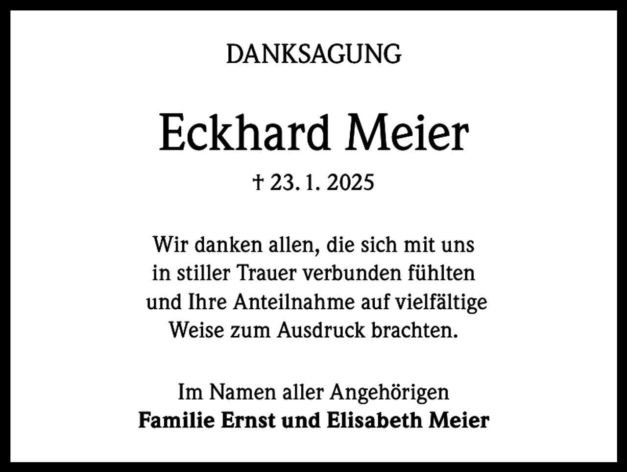 <p>DANKSAGUNG</p><p>Eckhard Meier<br />† 23. 1. 2025<br />Wir danken allen, die sich mit uns<br />in stiller Trauer verbunden fühlten<br />und Ihre Anteilnahme auf vielfältige<br />Weise zum Ausdruck brachten.<br />Im Namen aller Angehörigen<br />Familie Ernst und Elisabeth Meier</p>