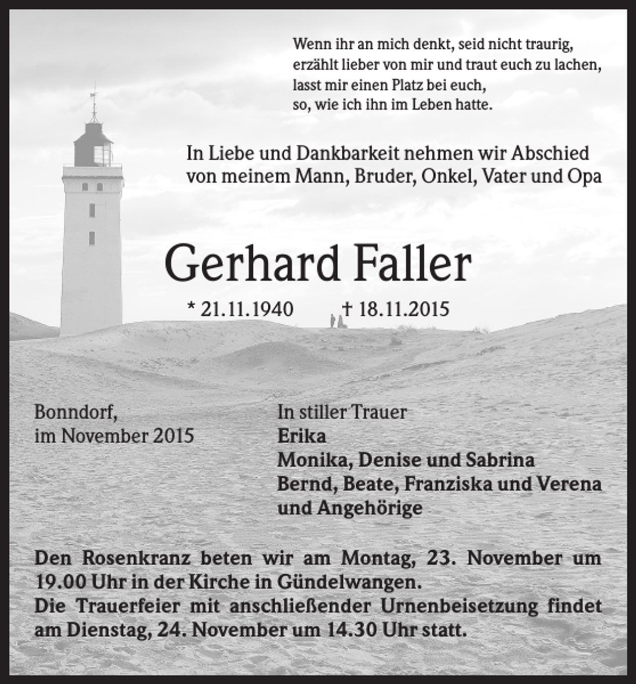 <p>Wenn ihr an mich denkt, seid nicht traurig,<br />erzählt lieber von mir und traut euch zu lachen,<br />lasst mir einen Platz bei euch,<br />so, wie ich ihn im Leben hatte.</p><p>In Liebe und Dankbarkeit nehmen wir Abschied<br />von meinem Mann, Bruder, Onkel, Vater und Opa</p><p>Gerhard Faller<br />* 21.11.1940</p><p>Bonndorf,<br />im November 2015</p><p>† 18.11.2015</p><p>In stiller Trauer<br />Erika<br />Monika, Denise und Sabrina<br />Bernd, Beate, Franziska und Verena<br />und Angehörige</p><p>Den Rosenkranz beten wir am Montag, 23. November um<br />19.00 Uhr in der Kirche in Gündelwangen.<br />Die Trauerfeier mit anschließender Urnenbeisetzung findet<br />am Dienstag, 24. November um 14.30 Uhr statt.</p>