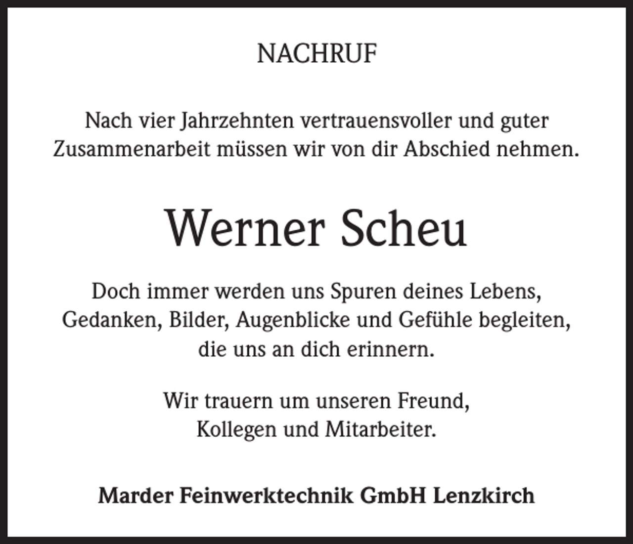 <p>NACHRUF<br />Nach vier Jahrzehnten vertrauensvoller und guter<br />Zusammenarbeit müssen wir von dir Abschied nehmen.</p><p>Werner Scheu<br />Doch immer werden uns Spuren deines Lebens,<br />Gedanken, Bilder, Augenblicke und Gefühle begleiten,<br />die uns an dich erinnern.<br />Wir trauern um unseren Freund,<br />Kollegen und Mitarbeiter.<br />Marder Feinwerktechnik GmbH Lenzkirch</p>